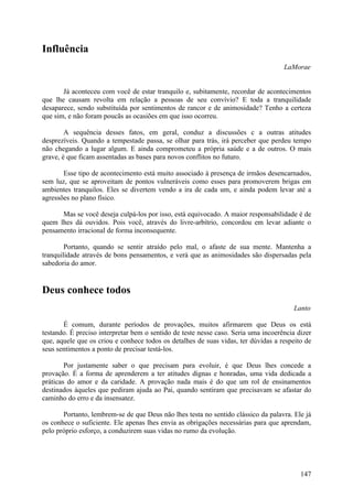 Influência
                                                                                    LaMorae


       Já aconteceu com você de estar tranquilo e, subitamente, recordar de acontecimentos
que lhe causam revolta em relação a pessoas de seu convívio? E toda a tranquilidade
desaparece, sendo substituída por sentimentos de rancor e de animosidade? Tenho a certeza
que sim, e não foram poucãs as ocasiões em que isso ocorreu.

        A sequência desses fatos, em geral, conduz a discussões c a outras atitudes
desprezíveis. Quando a tempestade passa, se olhar para trás, irá perceber que perdeu tempo
não chegando a lugar algum. E ainda comprometeu a própria saúde e a de outros. O mais
grave, é que ficam assentadas as bases para novos conflitos no futuro.

       Esse tipo de acontecimento está muito associado à presença de irmãos desencarnados,
sem luz, que se aproveitam de pontos vulneráveis como esses para promoverem brigas em
ambientes tranquilos. Eles se divertem vendo a ira de cada um, e ainda podem levar até a
agressões no plano físico.

      Mas se você deseja culpá-los por isso, está equivocado. A maior responsabilidade é de
quem lhes dá ouvidos. Pois você, através do livre-arbítrio, concordou em levar adiante o
pensamento irracional de forma inconsequente.

        Portanto, quando se sentir atraído pelo mal, o afaste de sua mente. Mantenha a
tranquilidade através de bons pensamentos, e verá que as animosidades são dispersadas pela
sabedoria do amor.


Deus conhece todos
                                                                                       Lanto

       É comum, durante períodos de provações, muitos afirmarem que Deus os está
testando. É preciso interpretar bem o sentido de teste nesse caso. Seria uma incoerência dizer
que, aquele que os criou e conhece todos os detalhes de suas vidas, ter dúvidas a respeito de
seus sentimentos a ponto de precisar testá-los.

        Por justamente saber o que precisam para evoluir, é que Deus lhes concede a
provação. É a forma de aprenderem a ter atitudes dignas e honradas, uma vida dedicada a
práticas do amor e da caridade. A provação nada mais é do que um rol de ensinamentos
destinados àqueles que pediram ajuda ao Pai, quando sentiram que precisavam se afastar do
caminho do erro e da insensatez.

       Portanto, lembrem-se de que Deus não lhes testa no sentido clássico da palavra. Ele já
os conhece o suficiente. Ele apenas lhes envia as obrigações necessárias para que aprendam,
pelo próprio esforço, a conduzirem suas vidas no rumo da evolução.




                                                                                          147
 