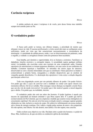 Carência recíproca

                                                                                      Morya

      A minha carência de amor é recíproca à de vocês, pois dessa forma meu trabalho
sempre terá sentido junto ao Pai.




O verdadeiro poder

                                                                                      Morya

        A busca pelo poder se tornou, nos últimos tempos, a prioridade de muitos que
almejam vencer na vida. O sucesso profissional e o êxito social não mais se configuram como
suficientes, tendo em vista que não caracterizam necessariamente a circunstância da
dominação. A caminhada da subida passou, então, a ser no direcionamento de pedestais, onde
o orgulho, a vaidade e a arrogância tomam conta dos pretensos bem-sucédidos.

        Essa batalha, por domínio e superioridade, leva os homens a extremos. Familiares se
digladiam, traições ocorrem e a corrupção impera. A sexualidade supera qualquer atributo
moral. Leviandades são exercidas como atos normais de uma competição sadia. Grandes
opositores do autoritarismo se tornam pequenos ditadores, em suas casas ou nos ambientes de
trabalho. Cometem injustiças e humilham. As amizades são meros jogos de interesse,
dissolvendo-se com a mesma intensidade com que se constituem. Falsos parceiros se iludem e
comercializam a própria honra, renegando-a a atitudes desprezíveis que os enchem de
vergonha quando descobertos. E a destruição dos opositores é vista como a solução daqueles
que desejam sobreviver.

       Toda essa degradação ocorre por um período efémero de poder. Um poder fictício.
Um poder que não é capaz de conviver com a lealdade ou contar com apoio sincero nos
momentos difíceis. Ele leva à solidão. Não consegue vencer doenças ou impedir a morte física
que um dia virá de modo irreversível. Um poder que é tão instável quanto a moral daqueles
que o detêm. Um poder que, na realidade, inexiste.

       O verdadeiro poder não está nas mãos dos homens. O poder legítimo é aquele que
decorre da capacidade do homem entender o que Deus espera dele. É o poder que deriva
exclusivamente do Pai Celestial, que nos empresta à medida que usamos nossa inteligência no
crescimento espiritual. Ele está em nível da nossa evolução moral e consegue superar grandes
obstáculos na vida, inclusive a morte do corpo. Ele sobrevive infinitamente em nossa essência
sob a forma de energia contínua. Ele é sábio e regido pelas normas do amor e da compaixão.
Ele não oprime, mas liberta. Ele não destrói, mas edifica. Ele não separa, mas concilia.

       Então avaliem seus objetivos na vida. Decidam entre o poder dos homens e o poder de
Deus. Mas, lembrem-se, de que um deles os conduzirá à glória da eternidade.




                                                                                         149
 