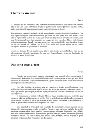 Chaves da ascensão

                                                                                       Pedro

As imagens que me retraíam na terra costumam mostrar duas chaves, que classificam como as
chaves do Céu. Como se tratasse de chaves que tivessem o único propósito de abrir portas,
pelas quais passarão aqueles que merecem ingressar no paraíso divino.

Entendam que essa simbologia não atende ao verdadeiro e amplo significado das chaves. Elas
não expressam apenas meros instrumentos que ficam em meu poder para abrir portas. Essas
chaves representam o amor e a razão, que devem ser despertados em todos os homens, para
que eles possam abrir as diversas portas que surgem em seus caminhos. São os símbolos dos
atributos necessários daqueles que desejam crescer na espiritualidade, pois elas são a síntese
da força de vontade, da caridade e da fé em Deus. Muito mais do que objetos são um estado
de espírito, retratam as qualidades da ascensão.

Assim, os homens devem guardar essas chaves com muita responsabilidade. Elas são as
alavancas das iniciações espirituais de cada um. Essencialmente, os meios iluminados de
abrirem as portas da liberdade.




Não ver a quem ajudar

                                                                                       Portia

       Aqueles que conhecem os aspectos kármicos da vida material sabem que provação é
ensinamento. Sabem que Deus, em sua infinita bondade, envia a provação para que seus filhos
alcancem a sabedoria e o crescimento espiritual, apesar de muitas vezes esses ensinamentos
serem profundamente dolorosos.

       Isso não significa, no entanto, que ao encontrarem irmãos em dificuldades e em
sofrimento, devam abandoná-los à própria sorte por achar que são merecedores do karma. É
claro que se eles passam por provações é porque merecem, mas não denota que devam ser
desamparados.
       O homem que se intitula realmente filho de Deus, entende assim que os irmãos que
merecem o karma também merecem auxílio. Pois os sofredores aprenderão pelos bons gestos
daqueles que estendem as mãos, que a provação abre mentes e corações, produzindo razão e
amor. E quem auxilia também está cumprindo seu karma.

        Essa dualidade é primordial para o sentido das encarnações. Nunca desejem ser os
juizes sobre quem merece ou não provações. Façam as suas partes no trabalho de auxílio
espiritual, se possível de forma anónima e desinteressada, afastados do orgulho e da vaidade.
Pois esse é um comportamento de humildade que fará com que sempre encontrem ajuda nos
momentos difíceis. Ela virá de Deus, mas muitas vezes, também, através daqueles a quem
ajudaram no passado. Pois precisamos uns dos outros.



                                                                                          151
 