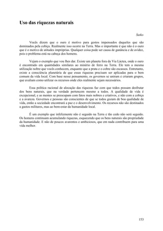 Uso das riquezas naturais

                                                                                       Sutko

        Vocês dizem que o ouro é motivo para gestos impensados daqueles que são
dominados pela cobiça. Realmente isso ocorre na Terra. Mas o importante é que não é o ouro
que é o motivo de atitudes impróprias. Qualquer coisa pode ser causa de ganância e de avidez,
pois o problema está na cabeça dos homens.

        Vejam o exemplo que vou lhes dar. Existe um planeta fora da Via Láctea, onde o ouro
é encontrado em quantidades similares ao minério de ferro na Terra. Ele tem a mesma
utilização nobre que vocês conhecem, enquanto que a prata e o cobre são escassos. Entretanto,
existe a consciência planetária de que essas riquezas precisam ser aplicadas para o bem
comum da vida local. Com base nesse pensamento, os governos se uniram e criaram grupos,
que avaliam como utilizar os recursos onde eles realmente sejam necessários.

        Essa política racional de alocação das riquezas faz com que todos possam desfrutar
dos bens naturais, que na verdade pertencem mesmo a todos. A qualidade de vida é
excepcional, e as mentes se preocupam com fatos mais nobres e criativos, e não com a cobiça
e a avareza. Governos e pessoas são conscientes de que se todos gozam de boa qualidade de
vida, então a sociedade encontrará a paz e o desenvolvimento. Os recursos não são destinados
a gastos militares, mas ao bem-estar da humanidade local.

       É um exemplo que infelizmente não é seguido na Terra e tão cedo não será seguido.
Os homens continuam acumulando riquezas, esquecendo que os bens naturais são propriedade
da humanidade. E não de poucos avarentos e ambiciosos, que em nada contribuem para uma
vida melhor.




                                                                                         153
 