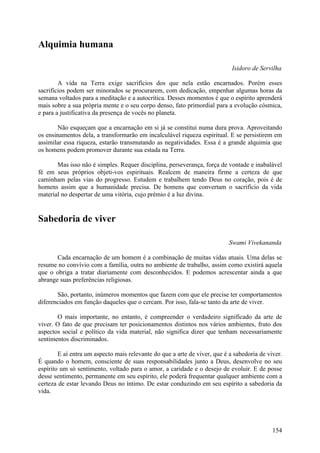 Alquimia humana

                                                                            Isidoro de Servilha

        A vida na Terra exige sacrifícios dos que nela estão encarnados. Porém esses
sacrifícios podem ser minorados se procurarem, com dedicação, empenhar algumas horas da
semana voltados para a meditação e a autocrítica. Desses momentos é que o espírito aprenderá
mais sobre a sua própria mente e o seu corpo denso, fato primordial para a evolução cósmica,
e para a justificativa da presença de vocês no planeta.

       Não esqueçam que a encarnação em si já se constitui numa dura prova. Aproveitando
os ensinamentos dela, a transformarão em incalculável riqueza espiritual. E se persistirem em
assimilar essa riqueza, estarão transmutando as negatividades. Essa é a grande alquimia que
os homens podem promover durante sua estada na Terra.

       Mas isso não é simples. Requer disciplina, perseverança, força de vontade e inabalável
fé em seus próprios objeti-vos espirituais. Realcem de maneira firme a certeza de que
caminham pelas vias do progresso. Estudem e trabalhem tendo Deus no coração, pois é de
homens assim que a humanidade precisa. De homens que convertam o sacrifício da vida
material no despertar de uma vitória, cujo prémio é a luz divina.


Sabedoria de viver

                                                                           Swami Vivekananda

       Cada encarnação de um homem é a combinação de muitas vidas atuais. Uma delas se
resume no convívio com a família, outra no ambiente de trabalho, assim como existirá aquela
que o obriga a tratar diariamente com desconhecidos. E podemos acrescentar ainda a que
abrange suas preferências religiosas.

       São, portanto, inúmeros momentos que fazem com que ele precise ter comportamentos
diferenciados em função daqueles que o cercam. Por isso, fala-se tanto da arte de viver.

       O mais importante, no entanto, é compreender o verdadeiro significado da arte de
viver. O fato de que precisam ter posicionamentos distintos nos vários ambientes, fruto dos
aspectos social e político da vida material, não significa dizer que tenham necessariamente
sentimentos discriminados.

        E aí entra um aspecto mais relevante do que a arte de viver, que é a sabedoria de viver.
É quando o homem, consciente de suas responsabilidades junto a Deus, desenvolve no seu
espírito um só sentimento, voltado para o amor, a caridade e o desejo de evoluir. E de posse
desse sentimento, permanente em seu espírito, ele poderá frequentar qualquer ambiente com a
certeza de estar levando Deus no íntimo. De estar conduzindo em seu espírito a sabedoria da
vida.




                                                                                            154
 