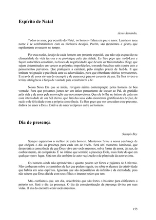 Espírito de Natal

                                                                            Jesus Sanando,

       Todos os anos, por ocasião do Natal, os homens falam em paz e amor. Lembram meu
nome e se confraternizam com os melhores desejos. Porém, são momentos e gestos que
rapidamente esvaecem no tempo.

       Por essa razão, desejo de cada homem um presente especial, que não seja esquecido na
efemeridade da vida terrena e se prolongue pela eternidade. Eu lhes peço que medi-Lem e
façam autocrítica constante, na busca de negatividades que devem ser transmutadas. Rogo que
sejam determinados em vencer as próprias imperfeições, travando batalhas sutis contra atos e
pensamentos perversos. Que pratiquem a caridade, pelo simples prazer de fazê-la. E que
tenham resignação e paciência ante as adversidades, para que obtenham vitórias permanentes.
E através do amor sirvam de exemplo e de esperança para os carentes de paz. Eu lhes invoco a
terem inteligência e força de vontade para construírem a fé.

        Nessa Nova Era que se inicia, revigoro minha contemplação pelos homens de boa
vontade. Para que possamos juntos ter um único pensamento de louvor ao Pai, de gratidão
pela vida e de amor pela renovação que nos proporciona. Que ele brilhe no íntimo de cada um
com intensidade de um Sol eterno, que fará das suas vidas momentos gratifican-tes de paz, de
razão e de felicidade com a própria consciência. Eu lhes peço que me concedam esse presente,
dádiva do amor a Deus. Dádiva do amor recíproco entre os homens.




Dia de presença

                                                                                Serapis Bey

       Sempre esperamos o melhor de cada homem. Mantemos firme a nossa confiança de
que chegará o dia da presença para cada um de vocês. Será um momento luminosó, que
despertará a consciência de que Deus vive em vocês mesmos, sob a forma de amor, de paz, de
conhecimento, de compaixão. É no íntimo que sentirão a presença Dele, mais forte do que em
qualquer outro lugar. Será um dia também de auto-realização e de plenitude da auto-estima.

       Os homens ainda não aprenderam o quanto podem ser fortes e pujantes no Universo.
Não conhecem sobre os caminhos de luz que podem seguir, ou sobre o alcance da criatividade
que habita em seus espíritos. Ignoram que são depositários do infinito e da eternidade, pois
não sabem que Deus divide com seus filhos o imenso poder que tem.

        Mas confiamos que, um dia, descobrirão que são fortes o bastante para edificarem o
próprio ser. Será o dia da presença. O dia da conscientização da presença divina em suas
vidas. O dia do encontro com vocês mesmos.




                                                                                        155
 