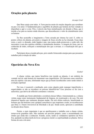Orações pelo planeta

                                                                                Arcanjo Uriel

        Que Deus esteja com todos. A Terra precisa muito de orações daqueles que acreditam
na paz e no amor. É fundamental para o equilíbrio do planeta que homens de boa vontade se
disponham a agir e a orar. Pois, é através das boas mentalizações em direção a Deus, que é
trazida a luz para as mentes ainda obscuras, que desconhecem o valor do entendimento entre
os homens
        .
        Eu lhes aconselho a imaginarem a Terra cercada por intensa luz azul. E, sobre os
pontos críticos do planeta, pro-jetem a imagem de Jesus envolta na luz dourada. Essas duas
cores, o azul e o dourado, estão ligadas à paz, mas juntas ainda promovem o verde rubi, tão
necessário à cura dos espíritos rebeldes e mentalmente doentios. A imagem de Jesus, por ser
conhecida de todos, reforçará a mentalização dos que a enviam, e a visualização dos que a
recebem.

        Participem dessa cruzada pela paz, pois estarão fornecendo energia para que possamos
trabalhar pela evolução de todos.




Operárias da Nova Era

                                                                                       Ezekiel

       A chama violeta, que tantos benefícios tem trazido ao planeta, é um símbolo da
vontade real de cada homem de transmutar suas imperfeições. Ela funciona como esteriliza-
dora do espírito e da aura, eliminando traços que já foram reconhecidos como sendo inúteis à
evolução espiritual.

        Por isso, é essencial a meditação, pois como alguém pode expurgar imperfeições e
negatividades se não as reconhece ou procura identificá-las? Esse processo se faz com a
autocrítica, que deriva de reflexões constantes e sinceras.

        À medida que forem admitindo a existência dessas falhas e transmutando-as, a chama
violeta surge como instrumento fundamental de limpeza, de cicatrização e de cura. Ela está
disponível àqueles que realmente desejam mudar. Ela terá efeitos notáveis, beneficiando os
homens que são honestos com a própria consciência e que respeitam a razão, ao reconhecerem
que Deus é o futuro irreversível de felicidade e de paz. Sendo assim, apressem a caminhada
na direção desse futuro.

        Porém, o mais importante é que ao aperfeiçoarem o trabalho com a chama violeta,
tornar-se-ão guardiões dela. Não somente em proveito próprio, como a encaminhando aos
irmãos que ainda não a conhecem. Estarão, assim, sendo os verdadeiros operários da Nova
Era, ajudando na árdua tarefa de levar o progresso moral e a espiritualidade ao planeta. Sob as
formas de cura e de amor.


                                                                                           157
 