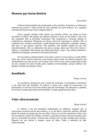 Homens que fazem história

                                                                                Djwal Khul

        O futuro da humanidade está condicionado a dois caminhos. O primeiro, se relaciona à
trajetória que envolve o ritmo normal da vida, seguindo seu curso histórico. Já, o segundo,
associado aos homens que fazem a própria história.

        Nesse segundo caminho estão aqueles que desejam utilizar seu tempo na Terra
buscando a evolução. São aqueles que querem encontrar o amor em seu íntimo e, para isso,
são resignados ante as provações necessárias. São responsáveis e honestos perante os
compromissos espirituais. Despertam um desejo sincero de transmutar os defeitos. Não se
contentam com o próprio crescimento e ainda desejam mais, praticando a caridade e dando a
mão para os que querem segui-los. São pacientes, mas também dotados de um feliz
descontentamento. Não se comprazem com pouco, porque sabem que Deus lhes oferece o
infinito e a eternidade. São homens que olham para frente e para o alto, porém mantendo a
sabedoria de empregar o presente na construção do futuro.

       Por isso fazem a própria história. Com toda a certeza os livros pouco ou nada falarão
sobre eles. Serão notáveis anónimos, cuja história estará escrita na memória daqueles que
testemunharam seus atos de paz e de elevação moral. Serão vistos como exemplo para os que
um dia, cansados de serem levados pelos impulsos da humanidade, desejem edificar seus
próprios caminhos em direção a Deus.


humildade
                                                                            Monge oriental

        Ao auxiliarem, encubram-se com o manto do anonimato. Ao elucidarem, dissimulem
o seu saber para não humilhar. Ao doarem, o façam sob a égide do inconsciente. Ao
participarem, se elevem ao nível dos demais para não constranger. Ao praticarem a caridade,
envolvam-se sempre pela nobreza da humildade. E sempre aparecerão para Deus.




Falar silenciosamente
                                                                            Monge oriental

        O silêncio é um dos princípios fundamentais da sabedoria, daqueles que se
interiorizam na procura da luz que esclarece. A voz de Deus é silenciosa, pacífica, vibrando
dentro da máxima da criação que são seus filhos. Ouça a voz do Pai e aproxime-se dele. Faça
de suas palavras orações do cotidiano. Lembre-se que palavras ditas sem pensar podem ecoar
entre as montanhas da justiça, voltando para elucidar seus ouvidos tomados pelo remorso.
Desperte em seu interior a imagem serena de Deus. Tenha a sabedoria de falar
silenciosamente.



                                                                                        158
 