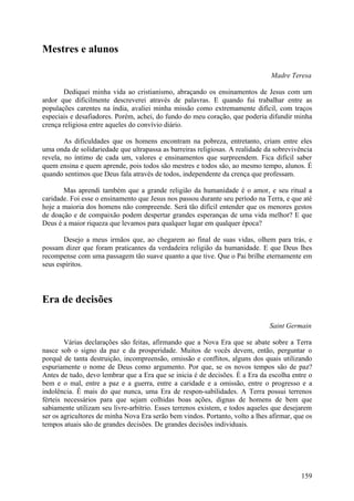 Mestres e alunos

                                                                               Madre Teresa

       Dediquei minha vida ao cristianismo, abraçando os ensinamentos de Jesus com um
ardor que dificilmente descreverei através de palavras. E quando fui trabalhar entre as
populações carentes na índia, avaliei minha missão como extremamente difícil, com traços
especiais e desafiadores. Porém, achei, do fundo do meu coração, que poderia difundir minha
crença religiosa entre aqueles do convívio diário.

        As dificuldades que os homens encontram na pobreza, entretanto, criam entre eles
uma onda de solidariedade que ultrapassa as barreiras religiosas. A realidade da sobrevivência
revela, no íntimo de cada um, valores e ensinamentos que surpreendem. Fica difícil saber
quem ensina e quem aprende, pois todos são mestres e todos são, ao mesmo tempo, alunos. É
quando sentimos que Deus fala através de todos, independente da crença que professam.

       Mas aprendi também que a grande religião da humanidade é o amor, e seu ritual a
caridade. Foi esse o ensinamento que Jesus nos passou durante seu período na Terra, e que até
hoje a maioria dos homens não compreende. Será tão difícil entender que os menores gestos
de doação e de compaixão podem despertar grandes esperanças de uma vida melhor? E que
Deus é a maior riqueza que levamos para qualquer lugar em qualquer época?

       Desejo a meus irmãos que, ao chegarem ao final de suas vidas, olhem para trás, e
possam dizer que foram praticantes da verdadeira religião da humanidade. E que Deus lhes
recompense com uma passagem tão suave quanto a que tive. Que o Pai brilhe eternamente em
seus espíritos.




Era de decisões

                                                                               Saint Germain

        Várias declarações são feitas, afirmando que a Nova Era que se abate sobre a Terra
nasce sob o signo da paz e da prosperidade. Muitos de vocês devem, então, perguntar o
porquê de tanta destruição, incompreensão, omissão e conflitos, alguns dos quais utilizando
espuriamente o nome de Deus como argumento. Por que, se os novos tempos são de paz?
Antes de tudo, devo lembrar que a Era que se inicia é de decisões. É a Era da escolha entre o
bem e o mal, entre a paz e a guerra, entre a caridade e a omissão, entre o progresso e a
indolência. É mais do que nunca, uma Era de respon-sabilidades. A Terra possui terrenos
férteis necessários para que sejam colhidas boas ações, dignas de homens de bem que
sabiamente utilizam seu livre-arbítrio. Esses terrenos existem, e todos aqueles que desejarem
ser os agricultores de minha Nova Era serão bem vindos. Portanto, volto a lhes afirmar, que os
tempos atuais são de grandes decisões. De grandes decisões individuais.




                                                                                          159
 