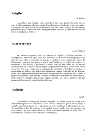 Religião
                                                                                    Um Rabino

       A escolha de uma religião é como a escolha de uma roupa que lhes faz sentir bem ao
usar. O hábito, entretanto, não faz o monge. E, sendo assim, a religião não veste o seu caráter.
Ela apenas lhe proporciona os ensinamentos para que você, despido de sentimentos
presunçosos, possa se envolver com a roupagem singela e doce da luz. Que revelará em seu
íntimo a simplicidade de Deus.




Falar sobre paz

                                                                               Arcanjo Miguel

        Os homens apregoam contra as mazelas do espírito e afirmam abominar a
incompreensão. Dizem ter a paz como meta. Oram por ela. Realizam bonitas preleções com
palavras sutis sobre a irmandade no planeta. A idolatram como fundamento básico da
humanidade. Mas será que sabem o que é paz? Conhecem o espírito de renúncia, a
compaixão, a boa vontade, a paciência e o amor? Antes de falar sobre paz, os homens
deveriam fazer um exame de consciência para compreenderem melhor o assunto sobre o qual
disser-tam. Para isso, é necessária a humildade da autocrítica e, descobrir, na verdade, o
quanto cada um colabora para a efetivação daquilo que condena pelas palavras. Eu lhes per-
gunto, como pode alguém lutar pela paz se não consegue decifrar os mistérios que o conduz à
própria paz interior? Sejam realistas. Tenham a sabedoria de transmutar as imperfeições e,
então, primeiro conhecer a paz de seus próprios espíritos. Esse será o caminho para que
possam, efetivamente, ter a moral de falar sobre paz.




Paciência

                                                                                        Gandhi

        A paciência é um dom que fortalece o espírito. Ela ensina a cada um de nós a ter
serenidade nos períodos de turbulência. Ela nos concede a resignação quando nossos desejos e
vontades não se concretizam. Ela se transforma em perseverança ante as adversidades da vida.
Ela possibilita a luz da harmonia e do perdão perante aqueles que nos agridem. Ao
exercitarmos a paciência despertamos os valores mais nobres contidos em nossa alma. E
desvendamos a clemência do Pai ante nossas imperfeições.




                                                                                             16
 