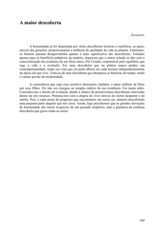 A maior descoberta

                                                                                    Zoroastro


        A humanidade já foi despertada por várias descobertas técnicas e científicas, as quais,
através das gerações, proporcionaram a melhoria de qualidade de vida no planeta. Entretanto,
os homens passam desapercebidos quanto à mais significativa das descobertas. Voltados
apenas para os benefícios palpáveis da matéria, esquecem que o maior achado se deu com a
conscientização da existência de um Deus único, Pai Criador, responsável pelo equilíbrio que
rege a vida e a evolução. Foi uma descoberta que na prática nunca perdeu sua
contemporaneidade, tendo em vista que ela pode aflorar em cada homem independentemente
da época em que vive. Trata-se de uma descoberta que ultrapassa as barreiras do tempo, tendo
o caráter perene da modernidade.

       A consistência que rege essa assertiva demonstra, também, o amor sublime de Deus
por seus filhos. Ele não nos renegou ao simples indício da sua existência. Foi muito além.
Concedeu-nos o direito da evolução, dando a chance de promovermos descobertas renovadas
dentro de nós mesmos. Premiou-nos com a alegria de viver através do eterno despertar e do
mérito. Pois, a cada aceno de progresso que encontramos em nosso ser, estamos descobrindo
uma pequena parte daquele que nos criou. Assim, logo percebemos que as grandes inovações
da humanidade são meros resquícios de um passado simplório, ante a grandeza da contínua
descoberta que gerou todas as outras.




                                                                                           160
 