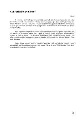 Conversando com Deus
                                                                                       Juan

        O silêncio é um trunfo que se encontra à disposição dos homens. Tenham a sabedoria
de usá-lo ao invés de proferirem palavras inconsequentes, que lhes trarão problemas no
futuro. Mante-lo em suas vidas, fará com que desfrutem da oportunidade de refletirem sobre
os atos que cometem, sabendo evitar que palavras inoportunas se transformem em gestos
inconvenientes.

        Mas, é preciso compreender, que o silêncio não está associado apenas às palavras que
são articuladas oralmente. Existe uma forma de silêncio que é primordial à evolução do
espírito, o silêncio mental. É o modo de coibirem os maus pensamentos que, mesmo não
sendo traduzidos para gestos reais, inundam a mente de negatividades. Porque pensar é falar
alto com Deus.

       Dessa forma, tenham também a sabedoria de desenvolver o silêncio mental. Pois é
através dele que conseguirão, mais do que nunca, conversar com Deus. Porque é por sen-
timentos que promovem esse diálogo.




                                                                                        162
 
