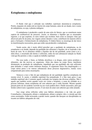 Ectoplasma e endoplasma

                                                                                   Metraton

       O fluido vital que é utilizado nos trabalhos espirituais denomina-se ectoplasma.
Porém, enquanto ele ainda está no interior do corpo humano, antes de ser doado, tem o nome
de endoplasma, ou seja, o plasma endógeno.

        O endoplasma é produzido a partir de uma série de fatores, que se constituem numa
espécie de combustíveis do processo. Assim, os alimentos e líquidos que os encarnados
ingerem, o ar que respiram, os raios solares que recebem, bem como as energias vitais que
absorvem pelo fio de prata, nas viagens astrais durante o sono, contribuem de maneira efetiva
para a formação e fortalecimento do endoplasma. O chakra básico se encarrega de dar início
às transformações necessárias, para que então seja produzido o endoplasma.

        Sendo assim, não é muito difícil perceber que a qualidade do endoplasma, ou do
ectoplasma a ser doado, depende da qualidade dos alimentos e líquidos, do ar respirado e das
horas de sono. Se os alimentos sólidos e líquidos são de má qualidade, assim como o ar e,
além disso, o encarnado não dorme o suficiente, então ele terá substancial redução no fluido
vital que lhe permite a vida e o ajuda no trabalho espiritual.

       Por essa razão, o fumo, as bebidas alcoólicas e as drogas, entre outros produtos e
alimentos, são tão nocivos ao organismo. Além dos danos no corpo físico, interferem
diretamente na produção do endoplasma, impedindo que sua qualidade não seja suficiente
para defender o corpo contra inúmeras doenças. O organismo físico fica desprotegido e o
corpo etéreo passa a ter marcas substanciais desse processo degenerativo, muitas vezes
estigmatizado para outras encarnações.

        Soma-se a isso o fato de que endoplasma de má qualidade significa ectoplasma do
mesmo nível. E, assim, o trabalho espiritual fica prejudicado. E o fato mais grave é que
trabalho espiritual não é somente aquele realizado nos tempios das diversas religiões. Mas é
aquele que também ocorre quando vocês em visitas a hospitais, a casas de caridade ou a
pessoas enfermas, doam ectoplasma até sem saberem que o estão fazendo. Mesmo quando
passam perto de um acidente ocorrido na rua vocês podem doar o fluido necessário, para que
feridos sobrevivam e aguardem socorro. É um meio de amar sem saberem que estão amando.

       Isso exige sérias reflexões sobre seus hábitos alimentares e de vida em geral.
Conturbações e deturpações afetam o endoplasma, afetam a própria vida e a missão que têm
como encarnados. Estão arriscando a perder muito, quando não desejam ser disciplinados no
tocante aos hábitos adequados de vida.




                                                                                         163
 