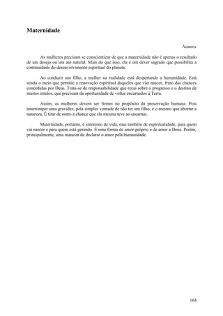 Maternidade

                                                                                    Namira

       As mulheres precisam se conscientizar de que a maternidade não é apenas o resultado
de um desejo ou um ato natural. Mais do que isso, ela é um dever sagrado que possibilita a
continuidade do desenvolvimento espiritual do planeta.

       Ao conduzir um filho, a mulher na realidade está despertando a humanidade. Está
sendo o meio que permite a renovação espiritual daqueles que vão nascer, fruto das chances
concedidas por Deus. Trata-se de responsabilidade que recai sobre o progresso e o destino de
muitos irmãos, que precisam da oportunidade de voltar encarnados à Terra.

       Assim, as mulheres devem ser firmes no propósito da preservação humana. Pois
interromper uma gravidez, pela simples vontade de não ter um filho, é o mesmo que abortar a
natureza. É tirar de outro a chance que ela mesma teve ao encarnar.

       Maternidade, portanto, é sinónimo de vida, mas também de espiritualidade, para quem
vai nascer e para quem está gerando. É uma forma de amor-próprio e de amor a Deus. Porém,
principalmente, uma maneira de declarar o amor pela humanidade.




                                                                                        164
 