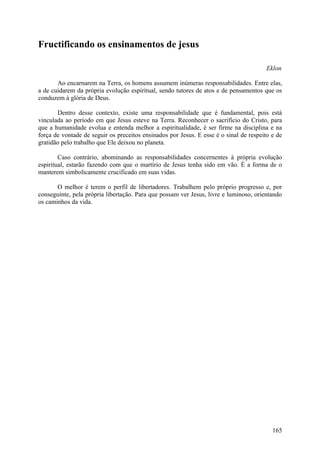 Fructificando os ensinamentos de jesus

                                                                                        Eklon

       Ao encarnarem na Terra, os homens assumem inúmeras responsabilidades. Entre elas,
a de cuidarem da própria evolução espiritual, sendo tutores de atos e de pensamentos que os
conduzem à glória de Deus.

       Dentro desse contexto, existe uma responsabilidade que é fundamental, pois está
vinculada ao período em que Jesus esteve na Terra. Reconhecer o sacrifício do Cristo, para
que a humanidade evolua e entenda melhor a espiritualidade, é ser firme na disciplina e na
força de vontade de seguir os preceitos ensinados por Jesus. E esse é o sinal de respeito e de
gratidão pelo trabalho que Ele deixou no planeta.

        Caso contrário, abominando as responsabilidades concernentes à própria evolução
espiritual, estarão fazendo com que o martírio de Jesus tenha sido em vão. É a forma de o
manterem simbolicamente crucificado em suas vidas.

       O melhor é terem o perfil de libertadores. Trabalhem pelo próprio progresso e, por
conseguinte, pela própria libertação. Para que possam ver Jesus, livre e luminoso, orientando
os caminhos da vida.




                                                                                          165
 