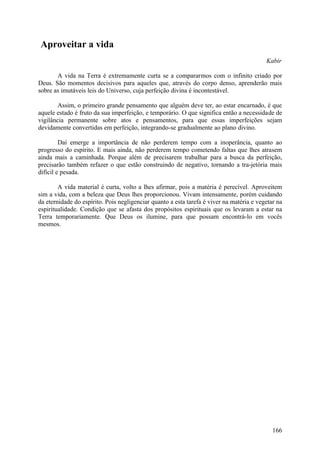 Aproveitar a vida
                                                                                          Kabir

       A vida na Terra é extremamente curta se a compararmos com o infinito criado por
Deus. São momentos decisivos para aqueles que, através do corpo denso, aprenderão mais
sobre as imutáveis leis do Universo, cuja perfeição divina é incontestável.

        Assim, o primeiro grande pensamento que alguém deve ter, ao estar encarnado, é que
aquele estado é fruto da sua imperfeição, e temporário. O que significa então a necessidade de
vigilância permanente sobre atos e pensamentos, para que essas imperfeições sejam
devidamente convertidas em perfeição, integrando-se gradualmente ao plano divino.

         Daí emerge a importância de não perderem tempo com a inoperância, quanto ao
progresso do espírito. E mais ainda, não perderem tempo cometendo faltas que lhes atrasem
ainda mais a caminhada. Porque além de precisarem trabalhar para a busca da perfeição,
precisarão também refazer o que estão construindo de negativo, tornando a tra-jetória mais
difícil e pesada.

        A vida material é curta, volto a lhes afirmar, pois a matéria é perecível. Aproveitem
sim a vida, com a beleza que Deus lhes proporcionou. Vivam intensamente, porém cuidando
da eternidade do espírito. Pois negligenciar quanto a esta tarefa é viver na matéria e vegetar na
espiritualidade. Condição que se afasta dos propósitos espirituais que os levaram a estar na
Terra temporariamente. Que Deus os ilumine, para que possam encontrá-lo em vocês
mesmos.




                                                                                             166
 