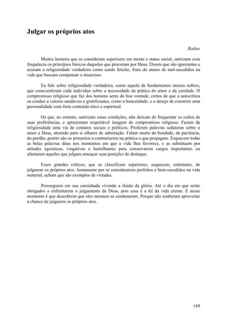 Julgar os próprios atos

                                                                                       Radan

       Muitos homens que se consideram superiores em mente e status social, satirizam com
frequência os princípios básicos daqueles que procuram por Deus. Dizem que são ignorantes e
acusam a religiosidade verdadeira como sendo fetiche, fruto do atraso de mal-sucedidos na
vida que buscam compensar o insucesso.

       Eu falo sobre religiosidade verdadeira, como aquela de fundamentos morais nobres,
que conscientizam cada indivíduo sobre a necessidade da prática do amor e da caridade. O
compromisso religioso que faz dos homens seres de boa vontade, certos de que a autocrítica
os conduz a valores saudáveis e gratificantes, como a honestidade, e o desejo de construir uma
personalidade com forte conteúdo ético e espiritual.

        Os que, no entanto, satirizam essas condições, não deixam de frequentar os cultos de
suas preferências, e apresentam respeitável imagem de compromisso religioso. Fazem da
religiosidade uma via de contatos sociais e políticos. Proferem palavras sedutoras sobre o
amor a Deus, atraindo para si olhares de admiração. Falam muito da bondade, da paciência,
do perdão, porém são os primeiros a contrariarem na prática o que propagam. Esquecem todas
as belas palavras ditas nos momentos em que a vida lhes favorece, e as substituem por
atitudes egoísticas, vingativas e humilhantes para conservarem cargos importantes ou
afastarem aqueles que julgam ameaçar suas posições de destaque.

       Esses grandes críticos, que se classificam superiores, esquecem, entretanto, de
julgarem os próprios atos. Justamente por se considerarem perfeitos e bem-sucedidos na vida
material, acham que são exemplos de virtudes.

       Prosseguem em sua caminhada vivendo a ilusão da glória. Até o dia em que serão
obrigados a enfrentarem o julgamento de Deus, pois essa é a lei da vida eterna. E nesse
momento é que descobrem que eles mesmos se condenaram. Porque não souberam aproveitar
a chance de julgarem os próprios atos.




                                                                                          169
 