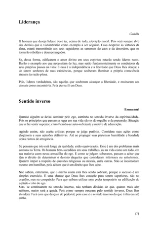 Liderança

                                                                                     Gandhi

O homem que deseja liderar deve ter, acima de tudo, elevação moral. Pois será sempre alvo
dos demais que o vislumbrarão como exemplo a ser seguido. Caso despreze as virtudes da
alma, estará transmitindo aos seus seguidores as sementes do caos e da desordem, que os
tornarão rebeldes e desesperançados.

Se, dessa forma, edificarem o amor divino em seus espíritos estarão sendo líderes natos.
Darão o exemplo aos que necessitam de luz, mas serão fundamentalmente os condutores de
seus próprios passos na vida. E essa é a independência e a liberdade que Deus lhes deseja: a
de serem senhores de suas existências, porque souberam iluminar a própria consciência
através da razão plena.

Pois, líderes verdadeiros, são aqueles que souberam alcançar a liberdade, e ensinaram aos
demais como encontrá-la. Pela eterna fé em Deus.




Sentido inverso
                                                                                 Emmanuel

Quando alguém se deixa dominar pelo ego, caminha no sentido inverso da espiritualidade.
Pois os princípios que passam a reger em sua vida são os do orgulho e da pretensão. Situação
que o faz sentir superior, classificando-se auto-suficiente e motivo de admiração.

Agindo assim, não aceita críticas porque se julga perfeito. Considera suas ações como
elogiáveis e suas opiniões definitivas. Até ao propagar suas pretensas humildade e bondade
deixa rastros de arrogância.

Se pensam que isto está longe da realidade, estão equivocados. Esse é um dos problemas mais
comuns na Terra. Os homens bem-sucedidos em seus trabalhos, ou na vida como um todo, em
sua maioria caem nessa armadilha do ego. E como se julgam soberanos, passam a achar que
têm o direito de determinar o destino daqueles que consideram inferiores ou subalternos.
Querem impor a respeito de questões religiosas ou morais, entre outras. Não se incomodam
mesmo em humilhar, pois acham que é um direito que lhes cabe.

Não sabem, entretanto, que o mérito ainda está lhes sendo cobrado, porque o sucesso é um
simples exercício. E uma chance que Deus lhes concede para serem superiores, não no
orgulho, mas na compaixão. Para que saibam utilizar esse poder temporário na edificação do
espírito e não do ego.
Mas, se continuarem no sentido inverso, não tenham dúvidas de que, quanto mais alto
subirem, maior será a queda. Pois como sempre optaram pelo sentido inverso, Deus lhes
atenderá. Fará com que desçam do pedestal, pois esse é o sentido inverso do que trilharem até
então.



                                                                                         171
 