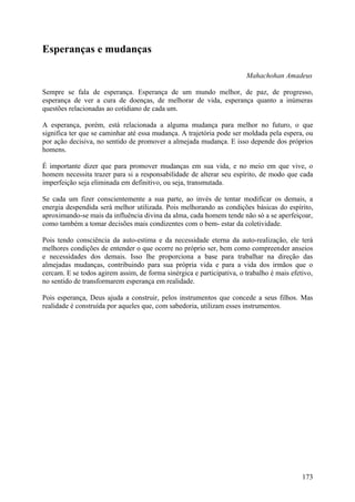 Esperanças e mudanças

                                                                       Mahachohan Amadeus

Sempre se fala de esperança. Esperança de um mundo melhor, de paz, de progresso,
esperança de ver a cura de doenças, de melhorar de vida, esperança quanto a inúmeras
questões relacionadas ao cotidiano de cada um.

A esperança, porém, está relacionada a alguma mudança para melhor no futuro, o que
significa ter que se caminhar até essa mudança. A trajetória pode ser moldada pela espera, ou
por ação decisiva, no sentido de promover a almejada mudança. E isso depende dos próprios
homens.

É importante dizer que para promover mudanças em sua vida, e no meio em que vive, o
homem necessita trazer para si a responsabilidade de alterar seu espírito, de modo que cada
imperfeição seja eliminada em definitivo, ou seja, transmutada.

Se cada um fizer conscientemente a sua parte, ao invés de tentar modificar os demais, a
energia despendida será melhor utilizada. Pois melhorando as condições básicas do espírito,
aproximando-se mais da influência divina da alma, cada homem tende não só a se aperfeiçoar,
como também a tomar decisões mais condizentes com o bem- estar da coletividade.

Pois tendo consciência da auto-estima e da necessidade eterna da auto-realização, ele terá
melhores condições de entender o que ocorre no próprio ser, bem como compreender anseios
e necessidades dos demais. Isso lhe proporciona a base para trabalhar na direção das
almejadas mudanças, contribuindo para sua própria vida e para a vida dos irmãos que o
cercam. E se todos agirem assim, de forma sinérgica e participativa, o trabalho é mais efetivo,
no sentido de transformarem esperança em realidade.

Pois esperança, Deus ajuda a construir, pelos instrumentos que concede a seus filhos. Mas
realidade é construída por aqueles que, com sabedoria, utilizam esses instrumentos.




                                                                                           173
 
