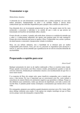 Transmutar o ego

Mahachohan Amadeus

A dimensão do ser está diretamente correlacionada com a cultura espiritual, em seus mais
nobres princípios, fundamentados no amor e na caridade. Porque é através desse
conhecimento que um indivíduo disponibiliza para a própria vida o infinito do saber divino.

Essa dimensão deve ser inversamente proporcional ao ego. Pois quanto maior ela for, mais
esclarecido e consciente o indivíduo é, no sentido de que o culto ao ego precisa ser
transmutado em benefício da humildade sábia e atuante.

O mais elevado, no entanto, é quando, pela razão plena, alcança-se a erudição de entender que
o saber e o conhecimento adquiridos são apenas uma pequena parte do todo inatingível.
Porque não existe dimensão que possa se igualar a Deus. Compreender isso, aceitar e praticar,
de modo honesto e consciente, é proporcionar virtudes à existência.

Deus, em sua infinita sabedoria, tem a humildade de se diminuir para ser melhor
compreendido pelos homens. Estes, por sua vez, precisam se engrandecer para alcançá-lo e
senti-lo. E, para isso, devem entender que a grandeza de um ser está na crescente dimensão de
sua humildade.




Preparando o espírito para orar
                                                                               Alexis Carell

Qualquer pensamento de amor ou de súplica endereçado a Deus se constitui numa oração.
Porque quando conversamós com Deus estamos orando, principalmente quando se trata de
conversa silenciosa, fortalecida por sentimentos sinceros e de reconhecimento de que Ele é o
nosso maior mestre.

E as respostas de Deus são sempre sutis, quase inaudíveis comparadas com o tumulto que
cerca a vida terrena. Por isso é importante que ao conversarem com Ele, vocês tenham a
consciência de estarem libertos de sentimentos negativos que perturbem o diálogo. Porque se
não abafarem esses sentimentos, ruídos que derivam da imperfeição, com toda a certeza não
ouvirão Deus. E poderão perder muitas orientações e ensinamentos que trariam alívio a suas
vidas.

Por conseguinte, preparem seus espíritos quando desejarem conversar com o Pai. Assim, farão
desse diálogo realmente uma oração. E não apenas um simples monólogo em que só Deus
ouvirá, porque vocês não alcançarão a resposta Dele.




                                                                                         174
 