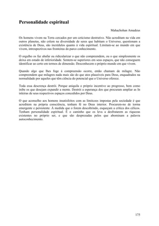 Personalidade espiritual
                                                                    Mahachohan Amadeus

Os homens vivem na Terra cercados por um ceticismo destrutivo. Não acreditam na vida em
outros planetas, não crêem na diversidade de seres que habitam o Universo, questionam a
existência de Deus, são incrédulos quanto à vida espiritual. Limitam-se ao mundo em que
vivem, introspectivos nas fronteiras do parco conhecimento.

O orgulho os faz abafar ou ridicularizar o que não compreendem, ou o que simplesmente os
deixa em estado de inferioridade. Sentem-se superiores em seus espaços, que não conseguem
identificar ao certo em termos de dimensão. Desconhecem o próprio mundo em que vivem.

Quando algo que lhes foge à compreensão ocorre, então chamam de milagre. Não
compreendem que milagres nada mais são do que atos plausíveis para Deus, enquadrados na
normalidade por aqueles que têm ciência do potencial que o Universo oferece.

Toda essa descrença destrói. Porque aniquila o próprio incentivo ao progresso, bem como
inibe os que desejam expandir a mente. Destrói a esperança dos que procuram ampliar as In
inleiras de seus respectivos espaços concedidos por Deus.

O que aconselho aos homens insatisfeitos com as limitcoes impostas pela sociedade é que
acreditem na própria consciência, tenham fé no Deus interior. Procurem-no de íorma
emergente e persistente. À medida que o forem descobrindo, esqueçam a crítica dos célicos.
Tenham personalidade espiritual. É o caminho que os leva a desfrutarem as riquezas
existentes no próprio ser, e que são desprezadas pelos que abominam a palavra
autoconhecimento.




                                                                                      175
 