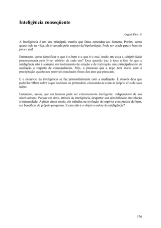 Inteligência conseqüente

                                                                                 Angad Dev ji

A inteligência é um dos principais trunfos que Deus concedeu aos homens. Porém, como
quase tudo na vida, ela é cercada pelo aspecto da bipolaridade. Pode ser usada para o bem ou
para o mal.

Entretanto, como identificar o que é o bem e o que é o mal, tendo em vista a subjetividade
proporcionada pelo livre- arbítrio de cada um? Essa questão traz à tona o fato de que a
inteligência não é somente um instrumento de criação e de realização, mas principalmente de
avaliação a respeito de consequências. Pois, o processo que a rege, tem início com a
precipitação quanto aos possíveis resultados finais dos atos que praticam.

E o exercício da inteligência se faz primordialmente com a meditação. É através dela que
poderão refletir sobre o que realizam ou pretendem, colocando-se como o próprio alvo de suas
ações.

Entendam, assim, que um homem pode ser extremamente inteligente, independente de seu
nível cultural. Porque ele deve, através da inteligência, despertar sua sensibilidade em relação
à humanidade. Agindo desse modo, ele trabalha na evolução do espírito e na prática do bem,
em benefício do próprio progresso. E esse não é o objetivo nobre da inteligência?




                                                                                            176
 