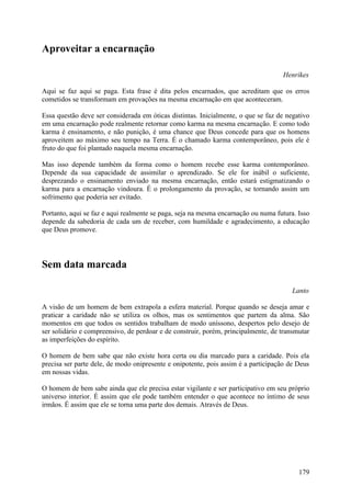 Aproveitar a encarnação

                                                                                   Henríkes

Aqui se faz aqui se paga. Esta frase é dita pelos encarnados, que acreditam que os erros
cometidos se transformam em provações na mesma encarnação em que aconteceram.

Essa questão deve ser considerada em óticas distintas. Inicialmente, o que se faz de negativo
em uma encarnação pode realmente retornar como karma na mesma encarnação. E como todo
karma é ensinamento, e não punição, é uma chance que Deus concede para que os homens
aproveitem ao máximo seu tempo na Terra. É o chamado karma contemporâneo, pois ele é
fruto do que foi plantado naquela mesma encarnação.

Mas isso depende também da forma como o homem recebe esse karma contemporâneo.
Depende da sua capacidade de assimilar o aprendizado. Se ele for inábil o suficiente,
desprezando o ensinamento enviado na mesma encarnação, então estará estigmatizando o
karma para a encarnação vindoura. É o prolongamento da provação, se tornando assim um
sofrimento que poderia ser evitado.

Portanto, aqui se faz e aqui realmente se paga, seja na mesma encarnação ou numa futura. Isso
depende da sabedoria de cada um de receber, com humildade e agradecimento, a educação
que Deus promove.




Sem data marcada

                                                                                       Lanto

A visão de um homem de bem extrapola a esfera material. Porque quando se deseja amar e
praticar a caridade não se utiliza os olhos, mas os sentimentos que partem da alma. São
momentos em que todos os sentidos trabalham de modo uníssono, despertos pelo desejo de
ser solidário e compreensivo, de perdoar e de construir, porém, principalmente, de transmutar
as imperfeições do espírito.

O homem de bem sabe que não existe hora certa ou dia marcado para a caridade. Pois ela
precisa ser parte dele, de modo onipresente e onipotente, pois assim é a participação de Deus
em nossas vidas.

O homem de bem sabe ainda que ele precisa estar vigilante e ser participativo em seu próprio
universo interior. É assim que ele pode também entender o que acontece no íntimo de seus
irmãos. É assim que ele se torna uma parte dos demais. Através de Deus.




                                                                                         179
 