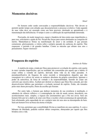 Momentos decisivos

                                                                                        Sítael

       Os homens estão sendo convocados a responsabilidades decisivas. Não devem se
permitir perder tempo com atitudes que descaracterizem o processo evolutivo. Cada segundo
de suas vidas deve ser encarado como um bem precioso, destinado ao aprendizado e à
transmutação das deficiências. O tempo é curto e a edificação da espiritualidade demorada.

        Precisarão, de modo inequívoco, erguer a bandeira de luta contra suas imperfeições e,
para isso, solicitarem a ajuda do Pai. Pecam-lhe forças para serem obstinados na conquista do
mérito. Mantenham-se firmes na manifestação do amor e da caridade. E que possam
comemorar, gloriosamente, a vitória sobre o próprio passado de carências do espírito. Não
esqueçam: o período é de grandes batalhas. Contra as máculas que afetam seus atos e
pensamentos. Sejam vitoriosos!




Fraqueza do espírito
                                                                           António de Pádua

        A matéria do corpo, criada por Deus para promover a evolução do espírito, está sujeita
às mais variadas imperfeições, que na realidade são consentidas por aquele que a habita. O
corpo reflete a vontade do espírito, derivada desta vida ou de vidas passadas. A
pseudojustificativa da fraqueza da carne esconde a intransigência daqueles que não
conseguem ter a altivez de serem os senhores absolutos da própria consciência. Ignoram o
poder da autocrítica, da força de vontade e da responsabilidade, fazendo do corpo um
cativeiro que encerra dolos. Acabam por destruir as chances que Deus lhes concede, por não
desenvolverem hábitos que permitam a evolução racional do espírito. Então, são tomados
pelas mais duras provações, frutos da escolha que fizeram.

       Por outro lado, o homem que dedicar momentos de sua existência à meditação, à
sabedoria do silêncio refletivo e à contemplação da vida de modo sereno, descobrirá, nos
acontecimentos mais. simples, a riqueza dos ensinamentos que o Pai nos envia. Será um
homem feliz por ter a dádiva de estar com Deus e receber a bem-aventurança do aprendizado.
Será afortunado, pela capacidade de ser o próprio tutor de seus atos no desempenho do bem.
Será um homem livre na busca da eterna evolução.

       Por isso, permitam que a sensibilidade Divina se manifeste em seus espíritos. E, com o
bálsamo da liberdade, poderão realizar sábias conquistas, abençoadas por aquele que lhes
brindou com a vida.




                                                                                           18
 