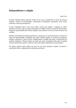 Independência e religião

                                                                                 André Luiz

O plano espiritual abriga inúmeros irmãos de luz que se manifestam na Terra de diversas
maneiras. Através de incorporações, canalizações, interligações, psicografia, entre outras,
conforme o nome que desejam dar.

O mais importante disso é que esses irmãos, mesmo que ligados a religiões ou cultos
diferentes na Terra, estão no espaço realizando um trabalho comum, em prol da obra de Deus.
Porque na espiritualidade não existem religiões, mas somente o serviço em torno do amor e da
caridade.

Portanto, desconfiem de médiuns presunçosos, aqueles que na Terra promovem a censura ou a
crítica da espiritualidade, impedindo que nomes célebres ligados ao catolicismo, judaísmo,
budismo, islamismo e outras crenças verdadeiramente voltadas para Deus se manifestem em
reuniões mediúnicas. Mesmo porque um irmão que numa encarnação tenha sido um grande
nome do catolicismo, pode ter vindo em outra como figura importante do espiritualismo.

No espaço estamos todos unidos em torno de um único propósito. Ajudar os homens a
encontrarem Deus, independente da religião que praticam.




                                                                                        181
 