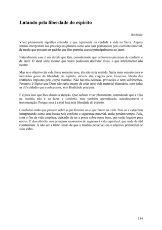 Lutando pela liberdade do espírito

                                                                                     Rochelle

Viver plenamente significa entender o que representa na verdade a vida na Terra. Alguns
irmãos interpretam sua presença no planeta como uma luta permanente pelo conforto material,
de modo que possam ter padrão que lhes permita acesso principalmente ao lazer.

Naturalmente esse é um direito que têm, considerando que os homens precisam de conforto e
de lazer. O ideal seria mesmo que todos pudessem desfrutar disso, o que infelizmente não
ocorre.

Mas se o objetivo da vida fosse somente esse, ela não teria sentido. Seria mais sensato para o
indivíduo gozar da liberdade do espírito, através das viagens pelo Universo, liberto das
restrições impostas pelo corpo material. Não haveria doenças, provações e nem sofrimentos.
Portanto, é lógico que Deus não seria insano de criar uma vida material planetária, com todas
as dificuldades que conhecemos, sem finalidade precípua.

E é para isso que lhes chamo a atenção. Que saibam viver plenamente, entendendo que a vida
na matéria não é só lazer e conforto, mas também aprendizado, autodescoberta e
transmutação. Porque essa é a real luta pela liberdade do espírito.

Conclamo então que pensem sobre o que fizeram ou o que fazem na vida. Pois se a estiverem
interpretando como uma busca pelo conforto e segurança material, então perdem tempo. Pois,
com o fim da vida corpórea, deixarão de ter a posse sobre esses bens, que serão legados para
outros. E descobrirão, nos primeiros momentos de regresso à vida espiritual, que nada de útil
construíram. A não ser a triste ilusão de que a matéria perecível era o objetivo primordial de
suas vidas.




                                                                                          184
 
