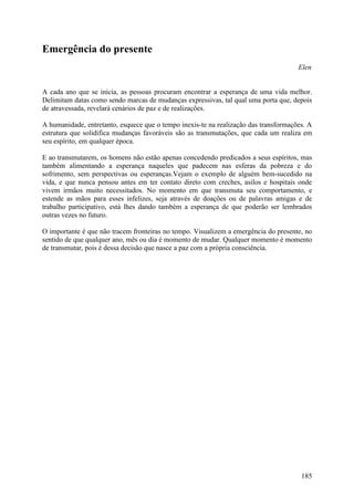 Emergência do presente
                                                                                      Elen


A cada ano que se inicia, as pessoas procuram encontrar a esperança de uma vida melhor.
Delimitam datas como sendo marcas de mudanças expressivas, tal qual uma porta que, depois
de atravessada, revelará cenários de paz e de realizações.

A humanidade, entretanto, esquece que o tempo inexis-te na realização das transformações. A
estrutura que solidifica mudanças favoráveis são as transmutações, que cada um realiza em
seu espírito, em qualquer época.

E ao transmutarem, os homens não estão apenas concedendo predicados a seus espíritos, mas
também alimentando a esperança naqueles que padecem nas esferas da pobreza e do
sofrimento, sem perspectivas ou esperanças.Vejam o exemplo de alguém bem-sucedido na
vida, e que nunca pensou antes em ter contato direto com creches, asilos e hospitais onde
vivem irmãos muito necessitados. No momento em que transmuta seu comportamento, e
estende as mãos para esses infelizes, seja através de doações ou de palavras amigas e de
trabalho participativo, está lhes dando também a esperança de que poderão ser lembrados
outras vezes no futuro.

O importante é que não tracem fronteiras no tempo. Visualizem a emergência do presente, no
sentido de que qualquer ano, mês ou dia é momento de mudar. Qualquer momento é momento
de transmutar, pois é dessa decisão que nasce a paz com a própria consciência.




                                                                                       185
 