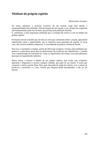 Médiuns do próprio espírito

                                                                     Mahachohan Amadeus

Na esfera espiritual, o processo evolutivo de um homem exige dele tarefas e
responsabilidades bem definidas. Não há margem de erro quanto a isso, porque tais exigências
são fundamentadas pelas leis de Deus, que primam pela perfeição absoluta.
E, certamente, a mais importante atribuição que a evolução lhe reserva é a de ser médico do
próprio espírito.

Os homens devem entender que, devido aos erros que cometeram desde a criação, apresentam
imperfeições sérias e negatividades, que se traduzem como patologias do espírito. E, nesse
caso, não existem remédios milagrosos. A cura depende da própria vontade do doente.

Para isso, o receituário é simples, porém de efetivação complexa. Começa pela meditação que
promove a autocrítica, passa pelo reconhecimento da existência das imperfeições, e termina
com a determinação de transmutá-las. Como as imperfeições são muitas, esses procedimentos
precisam ser regularmente reabertos.

Dessa, forma, o homem é médico de seu próprio espírito, pois avalia suas condições,
apresenta o diagnóstico e receita o próprio remédio, que parte de seu íntimo. É assim que
conquista o mérito perante Deus. Pois, após descuidar da saúde do espírito, teve o mérito de
promover a autocrítica e a cura. Tarefas que ninguém podia desempenhar, a não ser ele
mesmo.




                                                                                        188
 