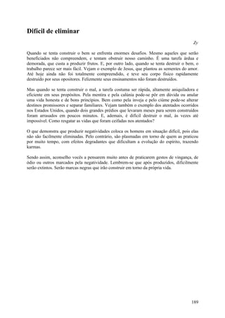 Difícil de eliminar
                                                                                        Zy

Quando se tenta construir o bem se enfrenta enormes desafios. Mesmo aqueles que serão
beneficiados não compreendem, e tentam obstruir nosso caminho. É uma tarefa árdua e
demorada, que custa a produzir frutos. E, por outro lado, quando se tenta destruir o bem, o
trabalho parece ser mais fácil. Vejam o exemplo de Jesus, que plantou as sementes do amor.
Até hoje ainda não foi totalmente compreendido, e teve seu corpo físico rapidamente
destruído por seus opositores. Felizmente seus ensinamentos não foram destruídos.

Mas quando se tenta construir o mal, a tarefa costuma ser rápida, altamente aniquiladora e
eficiente em seus propósitos. Pela mentira e pela calúnia pode-se pôr em dúvida ou anular
uma vida honesta e de bons princípios. Bem como pela inveja e pelo ciúme pode-se alterar
destinos promissores e separar familiares. Vejam também o exemplo dos atentados ocorridos
nos Estados Unidos, quando dois grandes prédios que levaram meses para serem construídos
foram arrasados em poucos minutos. E, ademais, é difícil destruir o mal, às vezes até
impossível. Como resgatar as vidas que foram ceifadas nos atentados?

O que demonstra que produzir negatividades coloca os homens em situação difícil, pois elas
não são facilmente eliminadas. Pelo contrário, são plasmadas em torno de quem as praticou
por muito tempo, com efeitos degradantes que dificultam a evolução do espírito, trazendo
karmas.

Sendo assim, aconselho vocês a pensarem muito antes de praticarem gestos de vingança, de
ódio ou outros marcados pela negatividade. Lembrem-se que após produzidos, dificilmente
serão extintos. Serão marcas negras que irão construir em torno da própria vida.




                                                                                       189
 