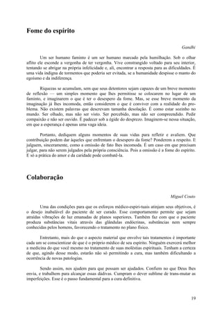 Fome do espírito

                                                                                        Gandhi

        Um ser humano faminto é um ser humano marcado pela humilhação. Sob o olhar
aflito ele esconde a vergonha de ter vergonha. Vive constrangido voltado para seu interior,
tentando se abrigar na própria infelicidade e, ali, encontrar a resposta para as dificuldades. É
uma vida indigna de tormentos que poderia ser evitada, se a humanidade despisse o manto do
egoísmo e da indiferença.

       Riquezas se acumulam, sem que seus detentores sejam capazes de um breve momento
de reflexão — um simples momento que lhes permitisse se colocarem no lugar de um
faminto, e imaginarem o que é ter o desespero da fome. Mas, se esse breve momento da
imaginação já lhes incomoda, então considerem o que é conviver com a realidade do pro-
blema. Não existem palavras que descrevam tamanha desolação. É como estar sozinho no
mundo. Ser olhado, mas não ser visto. Ser percebido, mas não ser compreendido. Pedir
compaixão e não ser ouvido. É padecer sob a égide do desprezo. Imaginem-se nessa situação,
em que a esperança é apenas uma vaga ideia.

        Portanto, dediquem alguns momentos de suas vidas para refletir e avaliem. Que
contribuição podem dar àqueles que enfrentam o desespero da fome? Ponderem a respeito. E
julguem, sinceramente, como a omissão de fato lhes incomoda. É um caso em que precisam
julgar, para não serem julgados pela própria consciência. Pois a omissão é a fome do espírito.
E só a prática do amor e da caridade pode combatê-la.




Colaboração

                                                                                 Miguel Couto

        Uma das condições para que os esforços médico-espiri-tuais atinjam seus objetivos, é
o desejo inabalável do paciente de ser curado. Esse comportamento permite que sejam
atraídas vibrações de luz emanadas de planos superiores. Também faz com que o paciente
produza substâncias vitais através das glândulas endócrinas, substâncias nem sempre
conhecidas pelos homens, favorecendo o tratamento no plano físico.

       Entretanto, mais do que o aspecto material que envolve tais tratamentos é importante
cada um se conscientizar de que é o próprio médico de seu espírito. Ninguém exercerá melhor
a medicina do que você mesmo no tratamento de suas moléstias espirituais. Tenham a certeza
de que, agindo desse modo, estarão não só permitindo a cura, mas também dificultando a
ocorrência de novas patologias.

        Sendo assim, nos ajudem para que possam ser ajudados. Confiem no que Deus lhes
envia, e trabalhem para alcançar essas dádivas. Cumpram o dever sublime de trans-mutar as
imperfeições. Esse é o passo fundamental para a cura definitiva.



                                                                                             19
 