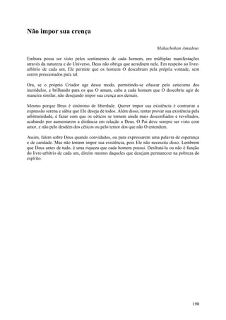 Não impor sua crença

                                                                       Mahachohan Amadeus

Embora possa ser visto pelos sentimentos de cada homem, em múltiplas manifestações
através da natureza e do Universo, Deus não obriga que acreditem nele. Em respeito ao livre-
arbítrio de cada um, Ele permite que os homens O descubram pela própria vontade, sem
serem pressionados para tal.

Ora, se o próprio Criador age desse modo, permitindo-se ofuscar pelo ceticismo dos
incrédulos, e brilhando para os que O amam, cabe a cada homem que O descobriu agir de
maneira similar, não desejando impor sua crença aos demais.

Mesmo porque Deus é sinónimo de liberdade. Querer impor sua existência é contrariar a
expressão serena e sábia que Ele deseja de todos. Além disso, tentar provar sua existência pela
arbitrariedade, é fazer com que os céticos se tornem ainda mais desconfiados e revoltados,
acabando por aumentarem a distância em relação a Deus. O Pai deve sempre ser visto com
amor, e não pelo desdém dos céticos ou pelo temor dos que não O entendem.

Assim, falem sobre Deus quando convidados, ou para expressarem uma palavra de esperança
e de caridade. Mas não tentem impor sua existência, pois Ele não necessita disso. Lembrem
que Deus antes de tudo, é uma riqueza que cada homem possui. Desfrutá-la ou não é função
do livre-arbítrio de cada um, direito mesmo daqueles que desejam permanecer na pobreza do
espírito.




                                                                                           190
 