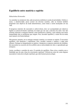 Equilíbrio entre matéria e espírito

Mahachohan Hermonthis

Ao caminhar na estrada da vida, cada um precisa estabelecer escalas de prioridades. Embora o
acaso, a aleatorie-dade, possa ocorrer em diversas ocasiões, cabe ao homem também
programar seus objetivos de modo determinístico, como metas a serem alcançadas em sua
vida.

O progresso material, tão necessário à sobrevivência, deve ser acompanhado por objetivos
ligados ao desenvolvimento espiritual, de modo que um seja a alavanca do outro. Isso não
somente reforçará a conquista material, como fortalecerá o espírito, o que culmina com maior
tranquilidade ante os problemas que surgem. Pois, havendo equilíbrio, a razão flui de modo
mais natural e de forma habitual.

Não pensem, portanto, em se entregar somente à matéria, ou somente ao espírito. É necessário
equilíbrio, sem fanatismo e radicalismo. Pois, escolher somente a matéria, é optar pelo
efémero. Entregar-se integralmente ao espírito, é desprezar os aspectos materiais do cotidiano,
tão necessários ao exercício do livre-arbítrio ante as adversidades da vida e o aprendizado que
enriquece.

Assim, escolham o caminho do meio. O caminho do equilíbrio. Deus criou a matéria com a
finalidade que ela seja a base do crescimento espiritual. Utilizem-na como tal, como degraus
necessários à meta da evolução espiritual, que todo homem precisa atingir.




                                                                                           191
 