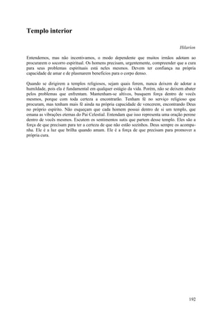 Templo interior

                                                                                  Hilaríon

Entendemos, mas não incentivamos, o modo dependente que muitos irmãos adotam ao
procurarem o socorro espiritual. Os homens precisam, urgentemente, compreender que a cura
para seus problemas espirituais está neles mesmos. Devem ter confiança na própria
capacidade de amar e de plasmarem benefícios para o corpo denso.

Quando se dirigirem a templos religiosos, sejam quais forem, nunca deixem de adotar a
humildade, pois ela é fundamental em qualquer estágio da vida. Porém, não se deixem abater
pelos problemas que enfrentam. Mantenham-se altivos, busquem força dentro de vocês
mesmos, porque com toda certeza a encontrarão. Tenham fé no serviço religioso que
procuram, mas tenham mais fé ainda na própria capacidade de vencerem, encontrando Deus
no próprio espírito. Não esqueçam que cada homem possui dentro de si um templo, que
emana as vibrações eternas do Pai Celestial. Entendam que isso representa uma oração perene
dentro de vocês mesmos. Escutem os sentimentos sutis que partem desse templo. Eles são a
força de que precisam para ter a certeza de que não estão sozinhos. Deus sempre os acompa-
nha. Ele é a luz que brilha quando amam. Ele é a força de que precisam para promover a
própria cura.




                                                                                       192
 
