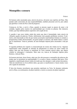 Monopólio e censura

                                                                                       Polaris

Os homens estão encarnados para, através de provas, elevarem seus espíritos até Deus. Mas
quando estão conscientes de suas responsabilidades, também procuram servi-lo, pois sabem
que glorificar o nome do Pai é sinal de progresso.

Começa-se, de fato, a servir a Deus, quando se procura seguir os passos do amor e da
caridade, legados pelos mestres da espiritualidade que viveram no planeta. São inúmeros
irmãos, que hoje habitam planos superiores sob a égide da luz.

A questão é que esses irmãos ainda têm muito que doar à humanidade, tanto através de
vibrações quanto de palavras. Porém, infelizmente, dois grandes problemas ocorrem. O pri-
meiro, está relacionado ao fato de que muitas associações espiritualistas limitam os contatos a
pouquíssimos irmãos desencarnados, em geral sempre os mesmos, não dando chance a outros
que se manifestem. Trata-se, portanto, de uma limitação imposta pelos encarnados e não por
Deus.

O segundo problema diz respeito à comercialização de nomes dos irmãos de luz. Algumas
organizações estão chegando ao absurdo de patentearem os nomes de vários irmãos do
espaço, para que eles possam se manifestar na Terra somente através delas, que depois
vendem as mensagens e instruções. Mais uma vez, trata-se de limitação imposta pelos
homens, e não por Deus.

Os homens precisam, dessa forma, saber que eles não possuem o monopólio das palavras dos
irmãos que se encontram na espiritualidade. E, se assim o fazem, cometem falta grave. Pois
impedem a manifestação desses irmãos do modo que eles desejam e onde seriam necessários.
Além de interferirem no livre-arbítrio deles, que para se manifestarem o fazem muitas vezes
sob a égide do anonimato.

É hora dos homens reavaliarem suas posições espirituais na Terra. Se desejam realmente
servir a Deus, ou continuarem, do plano material, a serem os censores do plano espiritual.




                                                                                           193
 