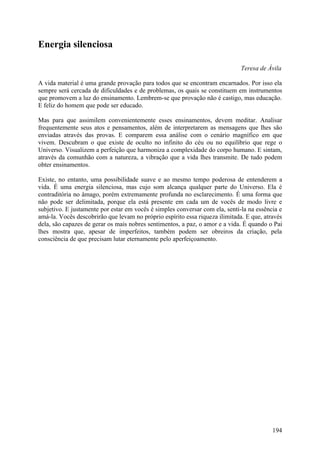 Energia silenciosa

                                                                              Teresa de Ávila

A vida material é uma grande provação para todos que se encontram encarnados. Por isso ela
sempre será cercada de dificuldades e de problemas, os quais se constituem em instrumentos
que promovem a luz do ensinamento. Lembrem-se que provação não é castigo, mas educação.
E feliz do homem que pode ser educado.

Mas para que assimilem convenientemente esses ensinamentos, devem meditar. Analisar
frequentemente seus atos e pensamentos, além de interpretarem as mensagens que lhes são
enviadas através das provas. E comparem essa análise com o cenário magnífico em que
vivem. Descubram o que existe de oculto no infinito do céu ou no equilíbrio que rege o
Universo. Visualizem a perfeição que harmoniza a complexidade do corpo humano. E sintam,
através da comunhão com a natureza, a vibração que a vida lhes transmite. De tudo podem
obter ensinamentos.

Existe, no entanto, uma possibilidade suave e ao mesmo tempo poderosa de entenderem a
vida. É uma energia silenciosa, mas cujo som alcança qualquer parte do Universo. Ela é
contraditória no âmago, porém extremamente profunda no esclarecimento. É uma forma que
não pode ser delimitada, porque ela está presente em cada um de vocês de modo livre e
subjetivo. E justamente por estar em vocês é simples conversar com ela, senti-la na essência e
amá-la. Vocês descobrirão que levam no próprio espírito essa riqueza ilimitada. E que, através
dela, são capazes de gerar os mais nobres sentimentos, a paz, o amor e a vida. É quando o Pai
lhes mostra que, apesar de imperfeitos, também podem ser obreiros da criação, pela
consciência de que precisam lutar eternamente pelo aperfeiçoamento.




                                                                                          194
 