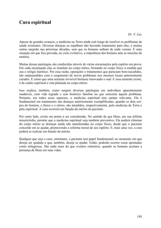 Cura espiritual

                                                                                  Dr. F. Luz

Apesar de grandes avanços, a medicina na Terra ainda está longe de resolver os problemas de
saúde existentes. Diversas doenças se espalham não havendo tratamento para elas, e muitas
outras surgirão nas próximas décadas, sem que os homens saibam de onde vieram. É uma
situação em que fica provada, no ciclo evolutivo, a impotência dos homens ante as mazelas da
matéria.

Muitas dessas patologias são conduzidas através de várias encarnações pelo espírito em prova.
Em cada encarnação elas se instalam no corpo etéreo, brotando no corpo físico à medida que
soa o relógio kármico. Por essa razão, operações e tratamentos que pareciam bem-sucedidos,
são surpreendidos com o surgimento de novos problemas nos mesmos locais anteriormente
curados. É como que uma semente invisível brotasse renovando o mal. E essa semente existe,
é de cunho espiritual e está plantada no corpo etéreo.

Isso explica, também, como surgem diversas patologias em indivíduos aparentemente
saudáveis, com vida regrada e sem histórico familiar no que concerne àquele problema.
Portanto, em todos esses aspectos, a medicina espiritual tem caráter relevante. Ela é
fundamental em tratamentos das doenças anteriormente exemplificadas, quando os dois cor-
pos do homem, o físico e o etéreo, são atendidos, respectivamente, pela medicina da Terra e
pela espiritual. A cura ocorrerá em função do mérito do paciente.

Por outro lado, existe um ponto a ser considerado. No sentido de que Deus, em sua infinita
misericórdia, permite que a medicina espiritual seja também preventiva. Ela poderá eliminar
do corpo etéreo as doenças ainda não manifestadas no corpo físico, desde que o paciente
concorde em se ajudar, promovendo a reforma moral de seu espírito. E, mais uma vez, a cura
poderá se realizar em função do mérito.

Qualquer que seja o caso, entretanto, o paciente tem papel fundamental, no momento em que
deseja ser ajudado e que, também, deseja se ajudar. Então, poderão ocorrer curas apontadas
como milagrosas. São nada mais do que eventos rotineiros, quando os homens aceitam a
presença de Deus em suas vidas.




                                                                                         195
 