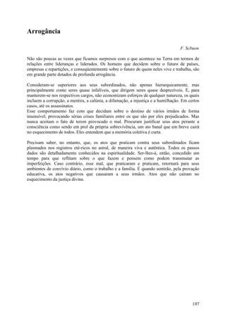 Arrogância

                                                                                  F. Scbuon

Não são poucas as vezes que ficamos surpresos com o que acontece na Terra em termos de
relações entre lideranças e liderados. Os homens que decidem sobre o futuro de países,
empresas e repartições, e conseqúentemente sobre o futuro de quem neles vive e trabalha, são
em grande parte dotados de profunda arrogância.

Consideram-se superiores aos seus subordinados, não apenas hierarquicamente, mas
principalmente como seres quase infalíveis, que dirigem seres quase desprezíveis. E, para
manterem-se nos respectivos cargos, não economizam esforços de qualquer natureza, os quais
incluem a corrupção, a mentira, a calúnia, a difamação, a injustiça e a humilhação. Em certos
casos, até os assassinatos.
Esse comportamento faz com que decidam sobre o destino de vários irmãos de forma
insensível, provocando sérias crises familiares entre os que são por eles prejudicados. Mas
nunca aceitam o fato de terem provocado o mal. Procuram justificar seus atos perante a
consciência como sendo em prol da própria sobrevivência, um ato banal que em breve cairá
no esquecimento de todos. Eles entendem que a memória coletiva é curta.

Precisam saber, no entanto, que, os atos que praticam contra seus subordinados ficam
plasmados nos registros eté-ricos no astral, de maneira viva e autêntica. Todos os passos
dados são detalhadamente conhecidos na espiritualidade. Ser-lhes-á, então, concedido um
tempo para que reflitam sobre o que fazem e pensem como podem transmutar as
imperfeições. Caso contrário, esse mal, que praticaram e praticam, retornará para seus
ambientes de convívio diário, como o trabalho e a família. É quando sentirão, pela provação
educativa, os atos negativos que causaram a seus irmãos. Atos que não caíram no
esquecimento da justiça divina.




                                                                                         197
 