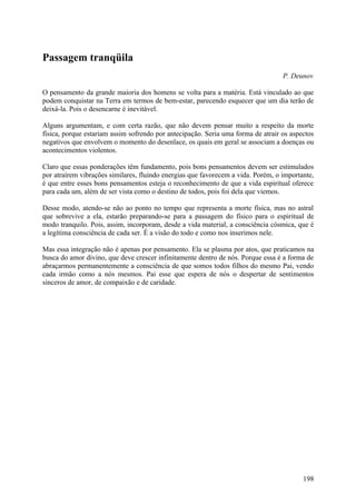 Passagem tranqüila
                                                                                  P. Deunov

O pensamento da grande maioria dos homens se volta para a matéria. Está vinculado ao que
podem conquistar na Terra em termos de bem-estar, parecendo esquecer que um dia terão de
deixá-la. Pois o desencarne é inevitável.

Alguns argumentam, e com certa razão, que não devem pensar muito a respeito da morte
física, porque estariam assim sofrendo por antecipação. Seria uma forma de atrair os aspectos
negativos que envolvem o momento do desenlace, os quais em geral se associam a doenças ou
acontecimentos violentos.

Claro que essas ponderações têm fundamento, pois bons pensamentos devem ser estimulados
por atraírem vibrações similares, fluindo energias que favorecem a vida. Porém, o importante,
é que entre esses bons pensamentos esteja o reconhecimento de que a vida espiritual oferece
para cada um, além de ser vista como o destino de todos, pois foi dela que viemos.

Desse modo, atendo-se não ao ponto no tempo que representa a morte física, mas no astral
que sobrevive a ela, estarão preparando-se para a passagem do físico para o espiritual de
modo tranquilo. Pois, assim, incorporam, desde a vida material, a consciência cósmica, que é
a legítima consciência de cada ser. É a visão do todo e como nos inserimos nele.

Mas essa integração não é apenas por pensamento. Ela se plasma por atos, que praticamos na
busca do amor divino, que deve crescer infinitamente dentro de nós. Porque essa é a forma de
abraçarmos permanentemente a consciência de que somos todos filhos do mesmo Pai, vendo
cada irmão como a nós mesmos. Pai esse que espera de nós o despertar de sentimentos
sinceros de amor, de compaixão e de caridade.




                                                                                         198
 
