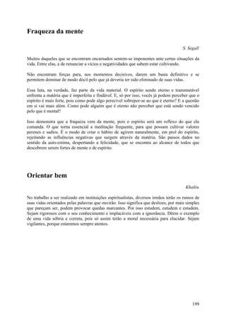 Fraqueza da mente

                                                                                     S. Segall

Muitos daqueles que se encontram encarnados sentem-se imponentes ante certas situações da
vida. Entre elas, a de renunciar a vícios e negatividades que sabem estar cultivando.

Não encontram forças para, nos momentos decisivos, darem um basta definitivo e se
permitem dominar de modo dócil pelo que já deveria ter sido eliminado de suas vidas.

Essa luta, na verdade, faz parte da vida material. O espírito sendo eterno e transmutável
enfrenta a matéria que é imperfeita e findável. E, só por isso, vocês já podem perceber que o
espírito é mais forte, pois como pode algo perecível sobrepor-se ao que é eterno? E a questão
em si vai mais além. Como pode alguém que é eterno não perceber que está sendo vencido
pelo que é mortal?

Isso demonstra que a fraqueza vem da mente, pois o espírito será um reflexo do que ela
comanda. O que torna essencial a meditação frequente, para que possam cultivar valores
perenes e sadios. É o modo de criar o hábito de agirem naturalmente, em prol do espírito,
rejeitando as influências negativas que surgem através da matéria. São passos dados no
sentido da auto-estima, despertando a felicidade, que se encontra ao alcance de todos que
descobrem serem fortes de mente e de espírito.




Orientar bem
                                                                                       Khaléu

No trabalho a ser realizado em instituições espiritualistas, diversos irmãos terão os rumos de
suas vidas orientados pelas palavras que ouvirão. Isso significa que deslizes, por mais simples
que pareçam ser, podem provocar quedas marcantes. Por isso estudem, estudem e estudem.
Sejam rigorosos com o seu conhecimento e implacáveis com a ignorância. Dêem o exemplo
de uma vida sóbria e correta, pois só assim terão a moral necessária para elucidar. Sejam
vigilantes, porque estaremos sempre atentos.




                                                                                           199
 