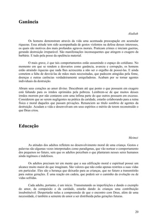 Ganância

                                                                                    Aladiah

       Os homens demonstram através da vida uma acentuada preocupação em acumular
riquezas. Essa atitude tem sido acompanhada de gestos violentos na defesa desses interesses,
os quais são motivos dos mais profundos agravos morais. Praticam crimes e iniciam guerras,
gerando destruição irreparável. São manifestações inconsequentes que atingem o exagero da
barbárie. E tudo pela posse da opulência material.

        O mais grave, é que tais comportamentos estão assumindo o espaço do cotidiano. No
momento em que se rendem a desvarios como ganância, avareza e corrupção, os homens
estão atraindo riquezas que nada lhes acrescenta a não ser o orgulho de possuí-las. E ainda
cometem a falta de desviá-las de mãos mais necessitadas, que padecem atingidas pela fome,
doenças e outras carências verdadeiramente uniquiladoras. Acabam por se tornar agentes
individuais da destruição.

Abram seus corações ao amor divino. Descubram até que ponto o que possuem em exagero
está faltando para os irmãos oprimidos pela pobreza. Lembrem-se de que muitos desses
irmãos morrem por não contarem com uma ínfima parte do que outros possuem em excesso.
Considerem que ao serem negligentes na prática da caridade, estarão colaborando para a ruína
física e moral daqueles que passam privações. Renunciem ao título sombrio de agentes da
destruição. Acudam a vida e desenvolvam em seus espíritos o mérito de terem reconstruído o
que Deus criou.




Educação

                                                                                     Meimei

        As atitudes dos adultos refletem no desenvolvimento moral de uma criança. Gestos e
palavras são algumas vezes interpretados como paradigmas, que vão nortear o comportamento
dos pequenos no futuro, sem que os adultos percebam o que plantaram nesses seres humanos
ainda ingénuos e indefesos.

       Os adultos precisam ter em mente que a sua edificação moral e espiritual possui um
alcance muito maior do que imaginam. São valores que não estão apenas restritos a suas vidas
em particular. Eles são a herança que deixarão para as crianças, que no futuro a transmitirão
para outras gerações. É uma reação em cadeia, que poderá ser o caminho da evolução ou de
vidas sofridas.

        Cada adulto, portanto, é um início. Transmutando as imperfeições e dando o exemplo
do amor, da compaixão e da caridade, estarão dando às crianças uma contribuição
insubstituível. Despertarão nelas a compreensão de que o encontro com Deus, além de uma
necessidade, é também a semente do amor a ser distribuída pelas gerações futuras.



                                                                                          20
 