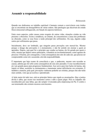 Assumir a responsabilidade

                                                                                  Rishananda

Quando nos dedicamos ao trabalho espiritual é bastante comum a convivência com irmãos
que se encontram em desequilíbrios de várias ordens. São patologias que decorrem do estado
físico-emocional enfraquecido, em função de aspectos kármicos.

Entre esses aspectos, estão causas como resgates de outras vidas, situações criadas na vida
presente e obsessões. Existe a tendência, no entanto, de concentrarem a causa dos problemas
na obsessão, como se essa fosse a razão principal dos sofrimentos. Ou seja, alguém culpa
outros por sofrimentos que passa.

Inicialmente, deve ser lembrado, que ninguém passa provações sem merecê-las. Mesmo
porque o âmago das provações é o ensinamento, e não há sentido em ensinar a quem já
aprendeu. Depois, seja qual for o princípio que conduz ao karma, ele foi gerado por quem o
sofre, mesmo que depois outros participem, voluntária ou involuntariamente, como agentes do
processo. O karma, por conseguinte, é uma consequência dos atos de cada um, que precisa ser
compreendido como tal e assumida a devida responsabilidade.

É importante que haja exame de consciência e que, o padecente, mesmo sem recordar as
causas, admita que ele sofre como consequência de seus atos passados. E esse reconhecimento
já é um grande passo para progressos fundamentais. Isso serve para tirar lições do karma, não
repetir as faltas, assimilar os ensinamentos e transmutar outras deficiências ora existentes. É
também a maneira, pela qual, provações vindouras poderão ser extintas, porque elas não terão
mais sentido, visto que já ocorreu o aprendizado.

A lição maior de tudo isso, está no princípio básico que regula as encarnações. Que a justiça
divina é sábia, que ocorre nos momentos certos e sabe a quem julgar. Pois os culpados são
reconhecidos por suas faltas, que são sempre vivenciadas pela onipresença do Pai. E contra o
seu testemunho não existem recursos convincentes.




                                                                                           200
 
