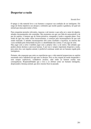 Despertar a razão

                                                                               Sarada Devi

O apego à vida material leva o ser humano a esquecer sua condição de ser inteligente. Ele
reage de forma impulsiva aos desejos e estímulos que recebe quanto à ganância, tal qual um
animal que ataca para matar a fome.

Para conquistar posições relevantes, riquezas e até mesmo o que acha ser o amor de alguém,
atitudes inconsequentes são cometidas. São momentos em que, por falta de autocontrole e de
paz de espírito, o homem age de forma primitiva, renegando a razão a segundo plano. Esse
modo de agir traz então vários inconvenientes, a começar pela inconsequência do que está
sendo realizado. E atitudes inconsequentes têm como resultado a incerteza, na maioria das
vezes moldada pela efemeridade de prós e a durabilidade dos contras. É um jogo de sorte.
Mas jogar com a sorte é também jogar com a própria vida e a de outros. São atitudes que
podem alterar destinos e provocar karmas. E por isso é sempre importante despertar a razão,
pois entre ela e um impulso animal, é preferível continuar sendo um ser humano regido pela
inteligência.

Portanto, não esqueçam que entre as experiências que a vida material proporciona ao espírito
encarnado está a sabedoria de agir ante os desejos. Pois se eles surgem de modo inesperado e
nem sempre explicáveis, verdadeiros arcanos, cabe então ao homem avaliar suas
consequências. Responsabilidade que o leva a se afirmar como ser humano inteligente,
desprezando a herança animal, que deve mesmo ficar no passado.




                                                                                        201
 