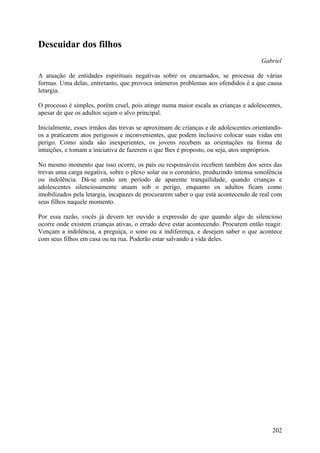 Descuidar dos filhos
                                                                                    Gabriel

A atuação de entidades espirituais negativas sobre os encarnados, se processa de várias
formas. Uma delas, entretanto, que provoca inúmeros problemas aos ofendidos é a que causa
letargia.

O processo é simples, porém cruel, pois atinge numa maior escala as crianças e adolescentes,
apesar de que os adultos sejam o alvo principal.

Inicialmente, esses irmãos das trevas se aproximam de crianças e de adolescentes orientando-
os a praticarem atos perigosos e inconvenientes, que podem inclusive colocar suas vidas em
perigo. Como ainda são inexperientes, os jovens recebem as orientações na forma de
intuições, e tomam a iniciativa de fazerem o que lhes é proposto, ou seja, atos impróprios.

No mesmo momento que isso ocorre, os pais ou responsáveis recebem também dos seres das
trevas uma carga negativa, sobre o plexo solar ou o coronário, produzindo intensa sonolência
ou indolência. Dá-se então um período de aparente tranquilidade, quando crianças e
adolescentes silenciosamente atuam sob o perigo, enquanto os adultos ficam como
imobilizados pela letargia, incapazes de procurarem saber o que está acontecendo de real com
seus filhos naquele momento.

Por essa razão, vocês já devem ter ouvido a expressão de que quando algo de silencioso
ocorre onde existem crianças ativas, o errado deve estar acontecendo. Procurem então reagir.
Vençam a indolência, a preguiça, o sono ou a indiferença, e desejem saber o que acontece
com seus filhos em casa ou na rua. Poderão estar salvando a vida deles.




                                                                                        202
 