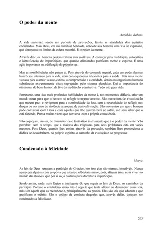 O poder da mente

                                                                           Abrahão, Rabino

A vida material, sendo um período de provações, limita as atividades dos espíritos
encarnados. Mas Deus, em sua habitual bondade, concede aos homens uma via de expansão,
que ultrapassa os limites da esfera material. É o poder da mente.

Através dele, os homens podem realizar atos notáveis. A começar pela meditação, autocrítica
e identificação de imperfeições, que quando eliminadas purificam mente e espírito. É uma
ação importante na edificação do próprio ser.

Mas as possibilidades não param aí. Pois através do comando mental, cada um pode plasmar
benefícios intensos para a vida, com consequências relevantes para a saúde. Pois uma mente
voltada para o amor, a auto-estima, a compreensão e a caridade, detona no organismo humano
substâncias extremamente vitais segregadas pelo sistema glandular. Daí a importância do
otimismo, do bom humor, da fé e da meditação construtiva. Tudo isto gera vida.

Entretanto, uma das mais profundas habilidades da mente é, nos momentos difíceis, criar um
mundo novo para que o homem se refugie temporariamente. São momentos de visualização
que trazem paz, e revigoram para a continuidade da luta, sem a necessidade de refúgio nas
drogas ou nos atos de violência à procura de auto-afirmação. São momentos em que o homem
pode conversar com Deus e com aqueles que lhe querem bem no astral, até sem saber que o
está fazendo. Pensa muitas vezes que conversa com a própria consciência.

Não esqueçam, assim, de dinamizar esse fantástico instrumento que é o poder da mente. Vão
perceber, com o tempo, que a maioria das respostas para seus problemas está em vocês
mesmos. Pois Deus, quando lhes ensina através da provação, também lhes proporciona a
dádiva de descobrirem, no próprio espírito, o caminho da evolução e do progresso.




Condenado à felicidade

                                                                                      Morya

As leis de Deus retratam a perfeição do Criador, por isso elas são eternas, imutáveis. Nunca
aparecerá alguém com proposta que alcance sabedoria maior, pois, afirmar isso, seria viver no
mundo das ilusões, que por si só já bastaria para decretar a imperfeição.

Sendo assim, nada mais lógico e inteligente do que seguir as leis de Deus, os caminhos da
perfeição. Porque o verdadeiro sábio não é aquele que tenta alterar ou denunciar essas leis,
mas sim aquele que as reconhece e, principalmente, as pratica. Elas são leis que educam e que
gratificam o mérito. São o código de conduta daqueles que, através delas, desejam ser
condenados à felicidade.




                                                                                         205
 