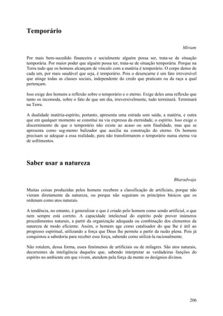 Temporário

                                                                                      Míriam

Por mais bem-sucedido financeira e socialmente alguém possa ser, trata-se de situação
temporária. Por maior poder que alguém possa ter, trata-se de situação temporária. Porque na
Terra tudo que os homens alcançam de vínculo com a matéria é temporário. O corpo denso de
cada um, por mais saudável que seja, é temporário. Pois o desencarne é um fato irreversível
que atinge todas as classes sociais, independente do credo que praticam ou da raça a qual
pertençam.

Isso exige dos homens a reflexão sobre o temporário e o eterno. Exige deles uma reflexão que
tanto os incomoda, sobre o fato de que um dia, irreversivelmente, tudo terminará. Terminará
na Terra.

A dualidade matéria-espírito, portanto, apresenta uma estrada sem saída, a matéria, e outra
que em qualquer momento se constitui na via expressa da eternidade, o espírito. Isso exige o
discernimento de que o temporário não existe ao acaso ou sem finalidade, mas que se
apresenta como seg-mento balizador que auxilia na construção do eterno. Os homens
precisam se adequar a essa realidade, para não transformarem o temporário numa eterna via
de sofrimentos.




Saber usar a natureza

                                                                                 Bharadwaja

Muitas coisas produzidas pelos homens recebem a classificação de artificiais, porque não
vieram diretamente da natureza, ou porque não seguiram os princípios básicos que os
ordenam como atos naturais.

A tendência, no entanto, é generalizar o que é criado pelo homem como sendo artificial, o que
nem sempre está correto. A capacidade intelectual do espírito pode prover inúmeros
procedimentos naturais, a partir da organização adequada ou combinação dos elementos da
natureza de modo eficiente. Assim, o homem age como catalisador do que lhe é útil ao
progresso espiritual, utilizando a força que Deus lhe permite a partir da razão plena. Pois já
conquistou a sabedoria para receber essa força, sabendo como utilizá-la racionalmente.

Não rotulem, dessa forma, esses fenómenos de artificiais ou de milagres. São atos naturais,
decorrentes da inteligência daqueles que, sabendo interpretar as verdadeiras funções do
espírito no ambiente em que vivem, atendem pela força da mente os desígnios divinos.




                                                                                          206
 