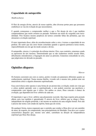 Capacidade de autoperdão
Madhwacharya


O fluir da energia divina, através de nosso espírito, abre diversas portas para que possamos
estabelecer as vias de evolução de que necessitamos.

E quando começamos a compreender melhor o que o Pai deseja de nós é que também
compreendemos que muito erramos no passado. Sentimos um misto de vergonha com incre-
dulidade. Pois ficamos mesmo perplexos de termos cometido faltas tão primárias, que nos
atrasaram a evolução espiritual.

O mais importante disso, além do reconhecimento sobre o erro, é termos a capacidade de nos
perdoar. De sentir que tais erros foram cometidos quando a agnosia permeava nossa mente,
impossibilitando-nos de agir de modo sensato e divino.

O autoperdão, sincero, é o princípio da reforma interior. Pois, caso contrário, estaremos sendo
os opressores de nós mesmos. Demonstrando que se não soubermos remitir nossãs faltas,
dificilmente entenderemos a linguagem do amor ao próximo. Estaremos reincidindo no erro,
que julgávamos ter deixado no passado.




Opiniões díspares
                                                                                       Marcos

Os homens coexistem uns com os outros, porém vivendo em patamares diferentes quanto ao
conhecimento espiritual. Numa mesma família, vivendo sob o mesmo teto, podem estar um
materialista cético e alguém altamente espiritualizado.

Essa convivência entre opostos é uma forma de ser promovida a evolução, tendo em vista que
o cético poderá aprender com o espiritualizado, e este poderá exercitar sua paciência e
compreensão com alguém que é cético. Em ambos os casos, Deus concede a chance da
evolução, que dependerá do livre- arbítrio de cada um.

O importante é que o livre- arbítrio seja plenamente exercido. Que haja respeito pela posição
alheia, pois isso também é aprendizado. É através do livre- arbítrio que se chega a Deus,
independente da religião proferida, e até mesmo na ausência de uma religião formal. Pois não
é preciso dar nome a um estado de espírito, basta que ele exista.

De qualquer forma, nunca esqueçam que o caminho que conduz a Deus deve ser um caminho
de amor, de respeito, de compreensão, mas principalmente de liberdade. Essa deve ser a maior
característica daqueles que, mesmo sem saber, caminham na direção da independência
espiritual que Deus lhes deseja.




                                                                                           209
 