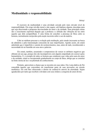 Mediunidade e responsabilidade

                                                                                     Babaji

       O exercício da mediunidade é uma atividade cercada pelo mais elevado nível de
responsabilidade. Ela exige reti-dão moral e não sugere, sob hipótese alguma, desculpas para
que seja direcionada a propostas desvinculadas do amor e da caridade. Suas principais metas
são o crescimento espiritual daquele que a professa e a difusão das vibrações de luz entre
aqueles que dela compartilham. É uma forma de conceber a presença de Deus entre os
homens, normalmente enrijecidos pela noção incorreta sobre o uso da matéria.

       Cabe ao médium procurar a evolução pela meditação, pelo estudo incessante na busca
da sabedoria e pela transmutação consciente de suas imperfeições. Agindo assim, ele estará
admitindo que é imperfeito e carente de esclarecimentos, mas, antes de tudo, reconhecendo a
necessidade de ser humilde em seus atos e palavras.

       Ele estará, também, assumindo o compromisso de vencer os atributos negativos que
afloram em seu ego, porque eles são incompatíveis com alguém empenhado em exercer ações
humanitárias. E, a exemplo de todos os homens que conduzem suas vidas pela seara do amor
e da caridade, estará se incorporando gradualmente ao corpo de Deus, abrigo que se constitui
na fonte eterna de luz e na plenitude do conhecimento.

       Portanto, aproveitem a chance que se encontra em suas mãos. Ela é uma dádiva do Pai
concedida àqueles que concordam em transformar parte de suas provações em missão
mediúnica. Ele está lhes oferecendo o direito de conhecê-lo através da eternidade. Sejam
agradecidos por tanto que recebem e dividam com seus irmãos a conquista do amor divino.




                                                                                         21
 
