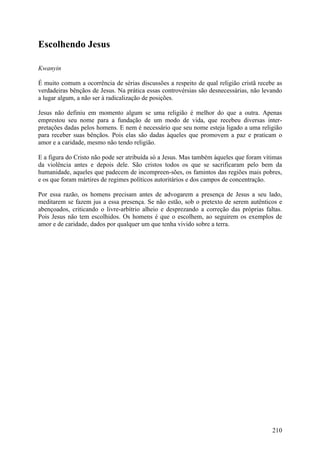 Escolhendo Jesus

Kwanyin

É muito comum a ocorrência de sérias discussões a respeito de qual religião cristã recebe as
verdadeiras bênçãos de Jesus. Na prática essas controvérsias são desnecessárias, não levando
a lugar algum, a não ser à radicalização de posições.

Jesus não definiu em momento algum se uma religião é melhor do que a outra. Apenas
emprestou seu nome para a fundação de um modo de vida, que recebeu diversas inter-
pretações dadas pelos homens. E nem é necessário que seu nome esteja ligado a uma religião
para receber suas bênçãos. Pois elas são dadas àqueles que promovem a paz e praticam o
amor e a caridade, mesmo não tendo religião.

E a figura do Cristo não pode ser atribuída só a Jesus. Mas também àqueles que foram vítimas
da violência antes e depois dele. São cristos todos os que se sacrificaram pelo bem da
humanidade, aqueles que padecem de incompreen-sões, os famintos das regiões mais pobres,
e os que foram mártires de regimes políticos autoritários e dos campos de concentração.

Por essa razão, os homens precisam antes de advogarem a presença de Jesus a seu lado,
meditarem se fazem jus a essa presença. Se não estão, sob o pretexto de serem autênticos e
abençoados, criticando o livre-arbítrio alheio e desprezando a correção das próprias faltas.
Pois Jesus não tem escolhidos. Os homens é que o escolhem, ao seguirem os exemplos de
amor e de caridade, dados por qualquer um que tenha vivido sobre a terra.




                                                                                        210
 