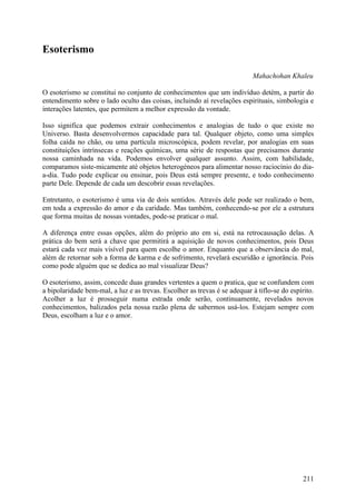 Esoterismo

                                                                           Mahachohan Khaleu

O esoterismo se constitui no conjunto de conhecimentos que um indivíduo detém, a partir do
entendimento sobre o lado oculto das coisas, incluindo aí revelações espirituais, simbologia e
interações latentes, que permitem a melhor expressão da vontade.

Isso significa que podemos extrair conhecimentos e analogias de tudo o que existe no
Universo. Basta desenvolvermos capacidade para tal. Qualquer objeto, como uma simples
folha caída no chão, ou uma partícula microscópica, podem revelar, por analogias em suas
constituições intrínsecas e reações químicas, uma série de respostas que precisamos durante
nossa caminhada na vida. Podemos envolver qualquer assunto. Assim, com habilidade,
comparamos siste-micamente até objetos heterogéneos para alimentar nosso raciocínio do dia-
a-dia. Tudo pode explicar ou ensinar, pois Deus está sempre presente, e todo conhecimento
parte Dele. Depende de cada um descobrir essas revelações.

Entretanto, o esoterismo é uma via de dois sentidos. Através dele pode ser realizado o bem,
em toda a expressão do amor e da caridade. Mas também, conhecendo-se por ele a estrutura
que forma muitas de nossas vontades, pode-se praticar o mal.

A diferença entre essas opções, além do próprio ato em si, está na retrocausação delas. A
prática do bem será a chave que permitirá a aquisição de novos conhecimentos, pois Deus
estará cada vez mais visível para quem escolhe o amor. Enquanto que a observância do mal,
além de retornar sob a forma de karma e de sofrimento, revelará escuridão e ignorância. Pois
como pode alguém que se dedica ao mal visualizar Deus?

O esoterismo, assim, concede duas grandes vertentes a quem o pratica, que se confundem com
a bipolaridade bem-mal, a luz e as trevas. Escolher as trevas é se adequar à tiflo-se do espírito.
Acolher a luz é prosseguir numa estrada onde serão, continuamente, revelados novos
conhecimentos, balizados pela nossa razão plena de sabermos usá-los. Estejam sempre com
Deus, escolham a luz e o amor.




                                                                                              211
 