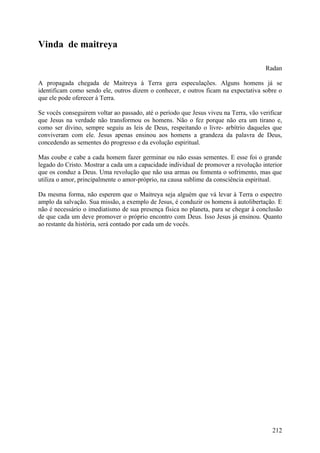 Vinda de maitreya

                                                                                      Radan

A propagada chegada de Maitreya à Terra gera especulações. Alguns homens já se
identificam como sendo ele, outros dizem o conhecer, e outros ficam na expectativa sobre o
que ele pode oferecer à Terra.

Se vocês conseguirem voltar ao passado, até o período que Jesus viveu na Terra, vão verificar
que Jesus na verdade não transformou os homens. Não o fez porque não era um tirano e,
como ser divino, sempre seguiu as leis de Deus, respeitando o livre- arbítrio daqueles que
conviveram com ele. Jesus apenas ensinou aos homens a grandeza da palavra de Deus,
concedendo as sementes do progresso e da evolução espiritual.

Mas coube e cabe a cada homem fazer germinar ou não essas sementes. E esse foi o grande
legado do Cristo. Mostrar a cada um a capacidade individual de promover a revolução interior
que os conduz a Deus. Uma revolução que não usa armas ou fomenta o sofrimento, mas que
utiliza o amor, principalmente o amor-próprio, na causa sublime da consciência espiritual.

Da mesma forma, não esperem que o Maitreya seja alguém que vá levar à Terra o espectro
amplo da salvação. Sua missão, a exemplo de Jesus, é conduzir os homens à autolibertação. E
não é necessário o imediatismo de sua presença física no planeta, para se chegar à conclusão
de que cada um deve promover o próprio encontro com Deus. Isso Jesus já ensinou. Quanto
ao restante da história, será contado por cada um de vocês.




                                                                                         212
 